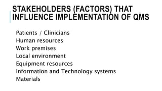 STAKEHOLDERS (FACTORS) THAT
INFLUENCE IMPLEMENTATION OF QMS
Patients / Clinicians
Human resources
Work premises
Local environment
Equipment resources
Information and Technology systems
Materials
 