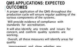QMS APPLICATIONS: EXPECTED
OUTCOMES
A proper application of the QMS throughout the
production cycle will ensure regular auditing of the
various components of the systems.
Will provide evidence of compliance with
standards for accreditation.
It will also identify any trends and issues for
concern, and confirm quality systems are
working.
Overall, all these measures will identify areas for
quality
 