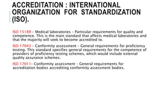 ACCREDITATION : INTERNATIONAL
ORGANIZATION FOR STANDARDIZATION
(ISO).
ISO 15189 – Medical laboratories – Particular requirements for quality and
competence. This is the main standard that affects medical laboratories and
that the majority will seek to become accredited to.
ISO 17043 – Conformity assessment – General requirements for proficiency
testing. This standard specifies general requirements for the competence of
providers of proficiency testing schemes, which would include external
quality assurance schemes.
ISO 17011– Conformity assessment – General requirements for
accreditation bodies accrediting conformity assessment bodies.
 