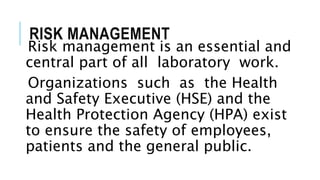 RISK MANAGEMENT
Risk management is an essential and
central part of all laboratory work.
Organizations such as the Health
and Safety Executive (HSE) and the
Health Protection Agency (HPA) exist
to ensure the safety of employees,
patients and the general public.
 