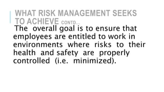 WHAT RISK MANAGEMENT SEEKS
TO ACHIEVE CONTD…
The overall goal is to ensure that
employees are entitled to work in
environments where risks to their
health and safety are properly
controlled (i.e. minimized).
 
