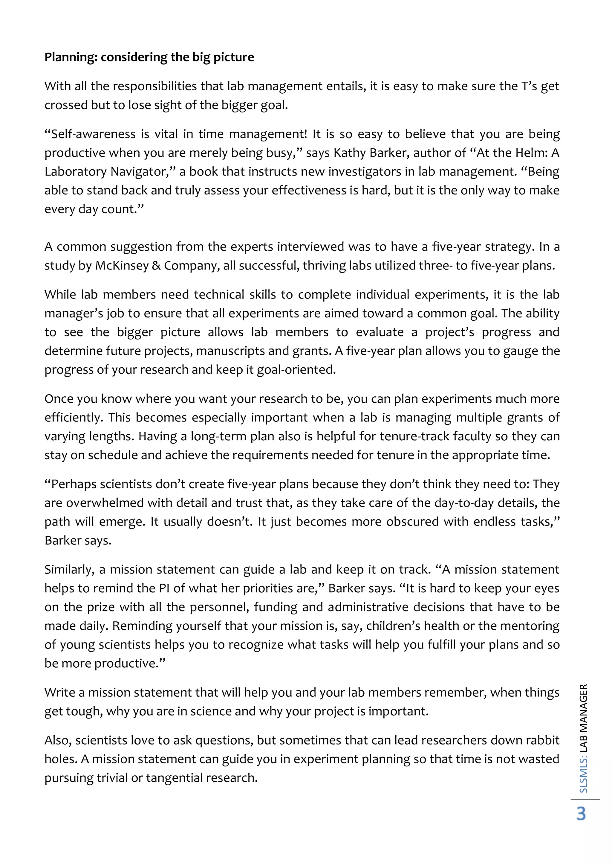 SLSMLS:LABMANAGER
3
Planning: considering the big picture
With all the responsibilities that lab management entails, it is easy to make sure the T’s get
crossed but to lose sight of the bigger goal.
“Self-awareness is vital in time management! It is so easy to believe that you are being
productive when you are merely being busy,” says Kathy Barker, author of “At the Helm: A
Laboratory Navigator,” a book that instructs new investigators in lab management. “Being
able to stand back and truly assess your effectiveness is hard, but it is the only way to make
every day count.”
A common suggestion from the experts interviewed was to have a five-year strategy. In a
study by McKinsey & Company, all successful, thriving labs utilized three- to five-year plans.
While lab members need technical skills to complete individual experiments, it is the lab
manager’s job to ensure that all experiments are aimed toward a common goal. The ability
to see the bigger picture allows lab members to evaluate a project’s progress and
determine future projects, manuscripts and grants. A five-year plan allows you to gauge the
progress of your research and keep it goal-oriented.
Once you know where you want your research to be, you can plan experiments much more
efficiently. This becomes especially important when a lab is managing multiple grants of
varying lengths. Having a long-term plan also is helpful for tenure-track faculty so they can
stay on schedule and achieve the requirements needed for tenure in the appropriate time.
“Perhaps scientists don’t create five-year plans because they don’t think they need to: They
are overwhelmed with detail and trust that, as they take care of the day-to-day details, the
path will emerge. It usually doesn’t. It just becomes more obscured with endless tasks,”
Barker says.
Similarly, a mission statement can guide a lab and keep it on track. “A mission statement
helps to remind the PI of what her priorities are,” Barker says. “It is hard to keep your eyes
on the prize with all the personnel, funding and administrative decisions that have to be
made daily. Reminding yourself that your mission is, say, children’s health or the mentoring
of young scientists helps you to recognize what tasks will help you fulfill your plans and so
be more productive.”
Write a mission statement that will help you and your lab members remember, when things
get tough, why you are in science and why your project is important.
Also, scientists love to ask questions, but sometimes that can lead researchers down rabbit
holes. A mission statement can guide you in experiment planning so that time is not wasted
pursuing trivial or tangential research.
 