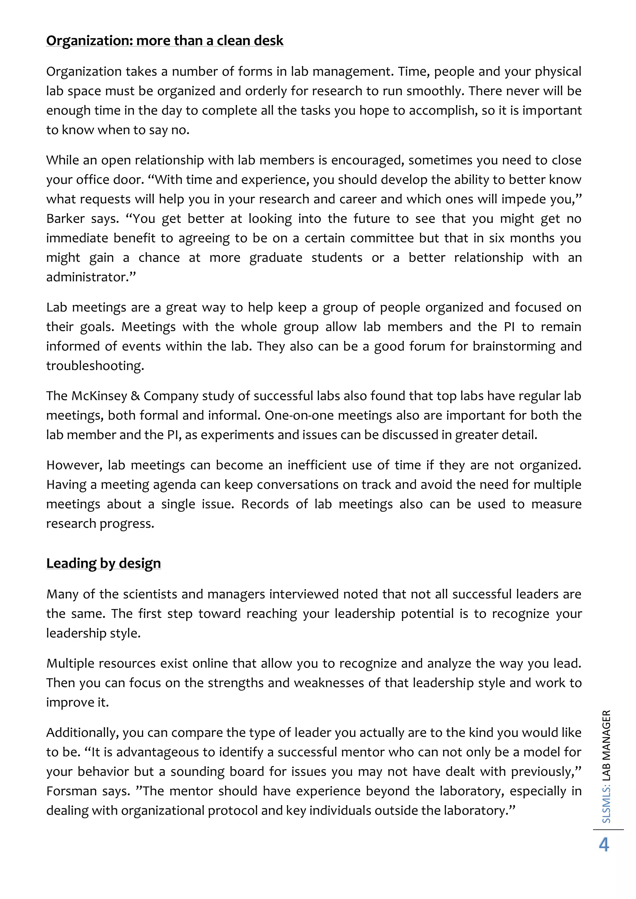 SLSMLS:LABMANAGER
4
Organization: more than a clean desk
Organization takes a number of forms in lab management. Time, people and your physical
lab space must be organized and orderly for research to run smoothly. There never will be
enough time in the day to complete all the tasks you hope to accomplish, so it is important
to know when to say no.
While an open relationship with lab members is encouraged, sometimes you need to close
your office door. “With time and experience, you should develop the ability to better know
what requests will help you in your research and career and which ones will impede you,”
Barker says. “You get better at looking into the future to see that you might get no
immediate benefit to agreeing to be on a certain committee but that in six months you
might gain a chance at more graduate students or a better relationship with an
administrator.”
Lab meetings are a great way to help keep a group of people organized and focused on
their goals. Meetings with the whole group allow lab members and the PI to remain
informed of events within the lab. They also can be a good forum for brainstorming and
troubleshooting.
The McKinsey & Company study of successful labs also found that top labs have regular lab
meetings, both formal and informal. One-on-one meetings also are important for both the
lab member and the PI, as experiments and issues can be discussed in greater detail.
However, lab meetings can become an inefficient use of time if they are not organized.
Having a meeting agenda can keep conversations on track and avoid the need for multiple
meetings about a single issue. Records of lab meetings also can be used to measure
research progress.
Leading by design
Many of the scientists and managers interviewed noted that not all successful leaders are
the same. The first step toward reaching your leadership potential is to recognize your
leadership style.
Multiple resources exist online that allow you to recognize and analyze the way you lead.
Then you can focus on the strengths and weaknesses of that leadership style and work to
improve it.
Additionally, you can compare the type of leader you actually are to the kind you would like
to be. “It is advantageous to identify a successful mentor who can not only be a model for
your behavior but a sounding board for issues you may not have dealt with previously,”
Forsman says. ”The mentor should have experience beyond the laboratory, especially in
dealing with organizational protocol and key individuals outside the laboratory.”
 