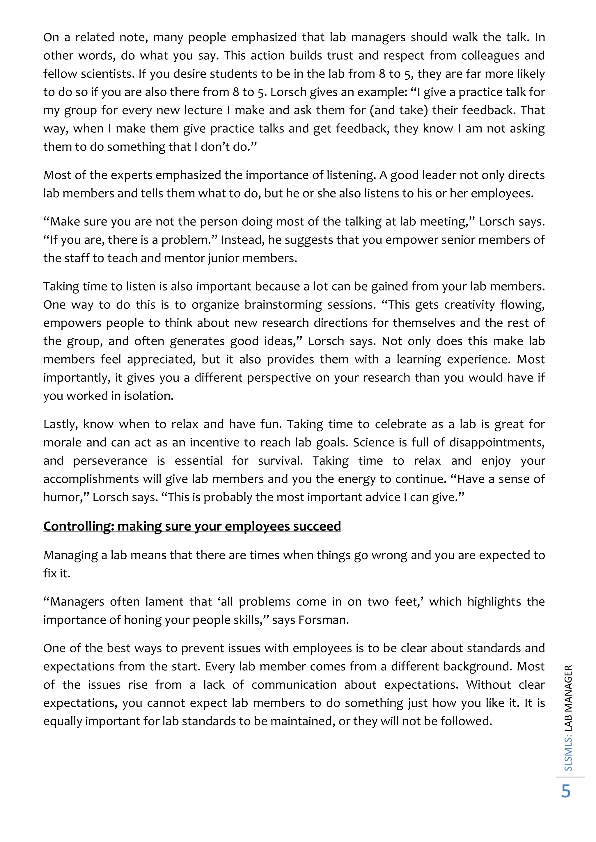 SLSMLS:LABMANAGER
5
On a related note, many people emphasized that lab managers should walk the talk. In
other words, do what you say. This action builds trust and respect from colleagues and
fellow scientists. If you desire students to be in the lab from 8 to 5, they are far more likely
to do so if you are also there from 8 to 5. Lorsch gives an example: “I give a practice talk for
my group for every new lecture I make and ask them for (and take) their feedback. That
way, when I make them give practice talks and get feedback, they know I am not asking
them to do something that I don’t do.”
Most of the experts emphasized the importance of listening. A good leader not only directs
lab members and tells them what to do, but he or she also listens to his or her employees.
“Make sure you are not the person doing most of the talking at lab meeting,” Lorsch says.
“If you are, there is a problem.” Instead, he suggests that you empower senior members of
the staff to teach and mentor junior members.
Taking time to listen is also important because a lot can be gained from your lab members.
One way to do this is to organize brainstorming sessions. “This gets creativity flowing,
empowers people to think about new research directions for themselves and the rest of
the group, and often generates good ideas,” Lorsch says. Not only does this make lab
members feel appreciated, but it also provides them with a learning experience. Most
importantly, it gives you a different perspective on your research than you would have if
you worked in isolation.
Lastly, know when to relax and have fun. Taking time to celebrate as a lab is great for
morale and can act as an incentive to reach lab goals. Science is full of disappointments,
and perseverance is essential for survival. Taking time to relax and enjoy your
accomplishments will give lab members and you the energy to continue. “Have a sense of
humor,” Lorsch says. “This is probably the most important advice I can give.”
Controlling: making sure your employees succeed
Managing a lab means that there are times when things go wrong and you are expected to
fix it.
“Managers often lament that ‘all problems come in on two feet,’ which highlights the
importance of honing your people skills,” says Forsman.
One of the best ways to prevent issues with employees is to be clear about standards and
expectations from the start. Every lab member comes from a different background. Most
of the issues rise from a lack of communication about expectations. Without clear
expectations, you cannot expect lab members to do something just how you like it. It is
equally important for lab standards to be maintained, or they will not be followed.
 