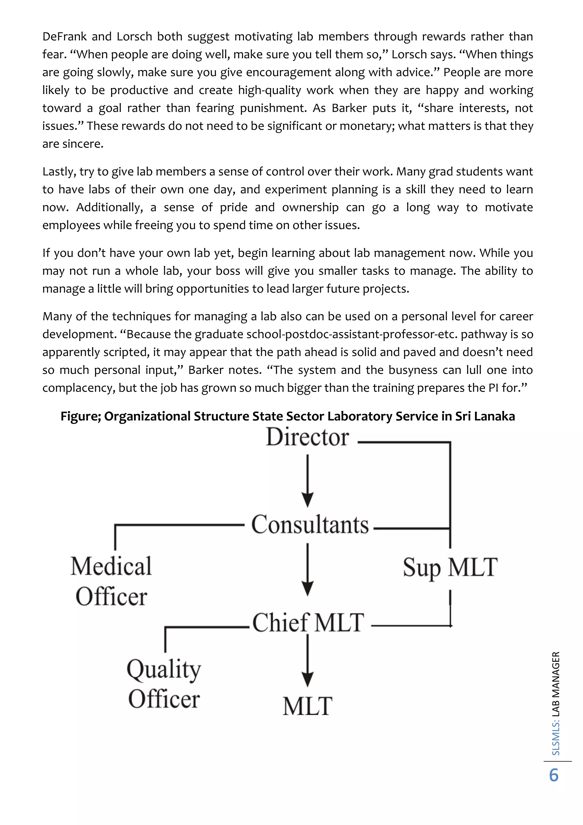 SLSMLS:LABMANAGER
6
DeFrank and Lorsch both suggest motivating lab members through rewards rather than
fear. “When people are doing well, make sure you tell them so,” Lorsch says. “When things
are going slowly, make sure you give encouragement along with advice.” People are more
likely to be productive and create high-quality work when they are happy and working
toward a goal rather than fearing punishment. As Barker puts it, “share interests, not
issues.” These rewards do not need to be significant or monetary; what matters is that they
are sincere.
Lastly, try to give lab members a sense of control over their work. Many grad students want
to have labs of their own one day, and experiment planning is a skill they need to learn
now. Additionally, a sense of pride and ownership can go a long way to motivate
employees while freeing you to spend time on other issues.
If you don’t have your own lab yet, begin learning about lab management now. While you
may not run a whole lab, your boss will give you smaller tasks to manage. The ability to
manage a little will bring opportunities to lead larger future projects.
Many of the techniques for managing a lab also can be used on a personal level for career
development. “Because the graduate school-postdoc-assistant-professor-etc. pathway is so
apparently scripted, it may appear that the path ahead is solid and paved and doesn’t need
so much personal input,” Barker notes. “The system and the busyness can lull one into
complacency, but the job has grown so much bigger than the training prepares the PI for.”
Figure; Organizational Structure State Sector Laboratory Service in Sri Lanaka
 