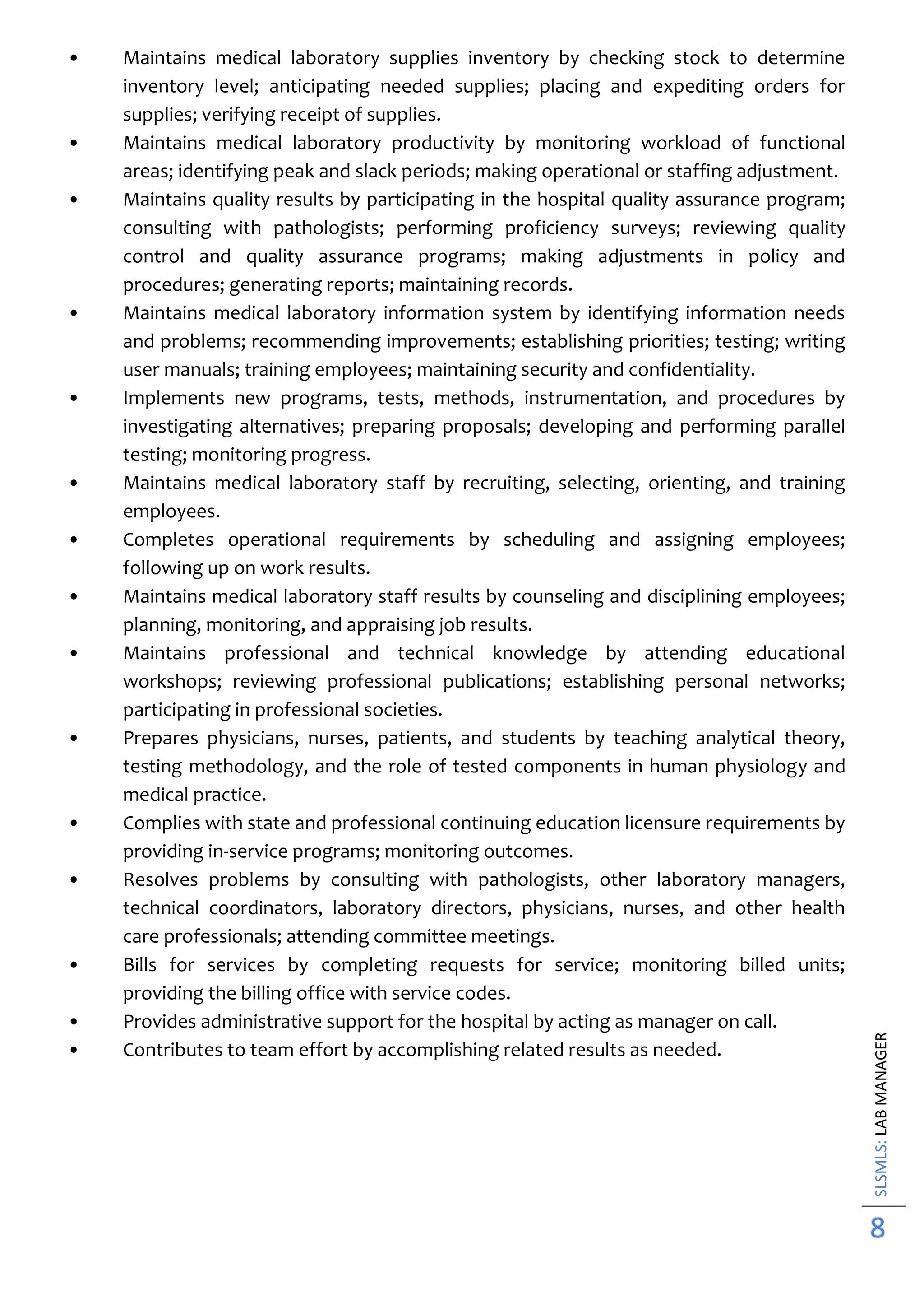SLSMLS:LABMANAGER
8
• Maintains medical laboratory supplies inventory by checking stock to determine
inventory level; anticipating needed supplies; placing and expediting orders for
supplies; verifying receipt of supplies.
• Maintains medical laboratory productivity by monitoring workload of functional
areas; identifying peak and slack periods; making operational or staffing adjustment.
• Maintains quality results by participating in the hospital quality assurance program;
consulting with pathologists; performing proficiency surveys; reviewing quality
control and quality assurance programs; making adjustments in policy and
procedures; generating reports; maintaining records.
• Maintains medical laboratory information system by identifying information needs
and problems; recommending improvements; establishing priorities; testing; writing
user manuals; training employees; maintaining security and confidentiality.
• Implements new programs, tests, methods, instrumentation, and procedures by
investigating alternatives; preparing proposals; developing and performing parallel
testing; monitoring progress.
• Maintains medical laboratory staff by recruiting, selecting, orienting, and training
employees.
• Completes operational requirements by scheduling and assigning employees;
following up on work results.
• Maintains medical laboratory staff results by counseling and disciplining employees;
planning, monitoring, and appraising job results.
• Maintains professional and technical knowledge by attending educational
workshops; reviewing professional publications; establishing personal networks;
participating in professional societies.
• Prepares physicians, nurses, patients, and students by teaching analytical theory,
testing methodology, and the role of tested components in human physiology and
medical practice.
• Complies with state and professional continuing education licensure requirements by
providing in-service programs; monitoring outcomes.
• Resolves problems by consulting with pathologists, other laboratory managers,
technical coordinators, laboratory directors, physicians, nurses, and other health
care professionals; attending committee meetings.
• Bills for services by completing requests for service; monitoring billed units;
providing the billing office with service codes.
• Provides administrative support for the hospital by acting as manager on call.
• Contributes to team effort by accomplishing related results as needed.
 