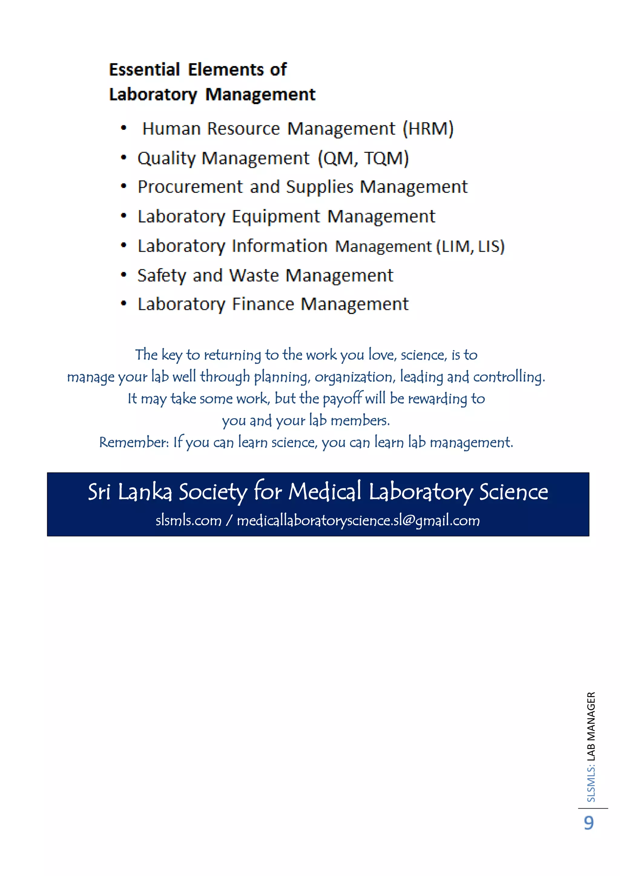 SLSMLS:LABMANAGER
9
The key to returning to the work you love, science, is to
manage your lab well through planning, organization, leading and controlling.
It may take some work, but the payoff will be rewarding to
you and your lab members.
Remember: If you can learn science, you can learn lab management.
Sri Lanka Society for Medical Laboratory Science
slsmls.com / medicallaboratoryscience.sl@gmail.com
 