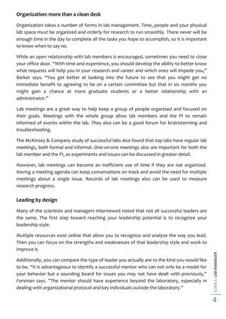 SLSMLS:LABMANAGER
4
Organization: more than a clean desk
Organization takes a number of forms in lab management. Time, people and your physical
lab space must be organized and orderly for research to run smoothly. There never will be
enough time in the day to complete all the tasks you hope to accomplish, so it is important
to know when to say no.
While an open relationship with lab members is encouraged, sometimes you need to close
your office door. “With time and experience, you should develop the ability to better know
what requests will help you in your research and career and which ones will impede you,”
Barker says. “You get better at looking into the future to see that you might get no
immediate benefit to agreeing to be on a certain committee but that in six months you
might gain a chance at more graduate students or a better relationship with an
administrator.”
Lab meetings are a great way to help keep a group of people organized and focused on
their goals. Meetings with the whole group allow lab members and the PI to remain
informed of events within the lab. They also can be a good forum for brainstorming and
troubleshooting.
The McKinsey & Company study of successful labs also found that top labs have regular lab
meetings, both formal and informal. One-on-one meetings also are important for both the
lab member and the PI, as experiments and issues can be discussed in greater detail.
However, lab meetings can become an inefficient use of time if they are not organized.
Having a meeting agenda can keep conversations on track and avoid the need for multiple
meetings about a single issue. Records of lab meetings also can be used to measure
research progress.
Leading by design
Many of the scientists and managers interviewed noted that not all successful leaders are
the same. The first step toward reaching your leadership potential is to recognize your
leadership style.
Multiple resources exist online that allow you to recognize and analyze the way you lead.
Then you can focus on the strengths and weaknesses of that leadership style and work to
improve it.
Additionally, you can compare the type of leader you actually are to the kind you would like
to be. “It is advantageous to identify a successful mentor who can not only be a model for
your behavior but a sounding board for issues you may not have dealt with previously,”
Forsman says. ”The mentor should have experience beyond the laboratory, especially in
dealing with organizational protocol and key individuals outside the laboratory.”
 