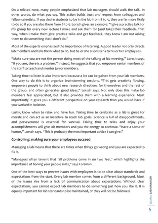 SLSMLS:LABMANAGER
5
On a related note, many people emphasized that lab managers should walk the talk. In
other words, do what you say. This action builds trust and respect from colleagues and
fellow scientists. If you desire students to be in the lab from 8 to 5, they are far more likely
to do so if you are also there from 8 to 5. Lorsch gives an example: “I give a practice talk for
my group for every new lecture I make and ask them for (and take) their feedback. That
way, when I make them give practice talks and get feedback, they know I am not asking
them to do something that I don’t do.”
Most of the experts emphasized the importance of listening. A good leader not only directs
lab members and tells them what to do, but he or she also listens to his or her employees.
“Make sure you are not the person doing most of the talking at lab meeting,” Lorsch says.
“If you are, there is a problem.” Instead, he suggests that you empower senior members of
the staff to teach and mentor junior members.
Taking time to listen is also important because a lot can be gained from your lab members.
One way to do this is to organize brainstorming sessions. “This gets creativity flowing,
empowers people to think about new research directions for themselves and the rest of
the group, and often generates good ideas,” Lorsch says. Not only does this make lab
members feel appreciated, but it also provides them with a learning experience. Most
importantly, it gives you a different perspective on your research than you would have if
you worked in isolation.
Lastly, know when to relax and have fun. Taking time to celebrate as a lab is great for
morale and can act as an incentive to reach lab goals. Science is full of disappointments,
and perseverance is essential for survival. Taking time to relax and enjoy your
accomplishments will give lab members and you the energy to continue. “Have a sense of
humor,” Lorsch says. “This is probably the most important advice I can give.”
Controlling: making sure your employees succeed
Managing a lab means that there are times when things go wrong and you are expected to
fix it.
“Managers often lament that ‘all problems come in on two feet,’ which highlights the
importance of honing your people skills,” says Forsman.
One of the best ways to prevent issues with employees is to be clear about standards and
expectations from the start. Every lab member comes from a different background. Most
of the issues rise from a lack of communication about expectations. Without clear
expectations, you cannot expect lab members to do something just how you like it. It is
equally important for lab standards to be maintained, or they will not be followed.
 
