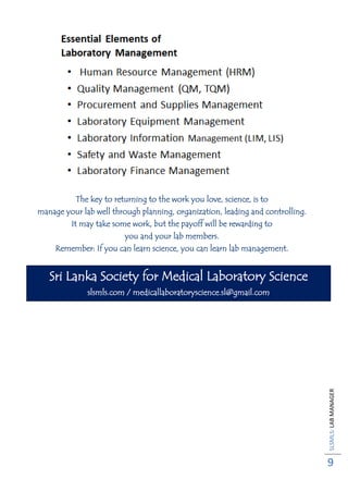 SLSMLS:LABMANAGER
9
The key to returning to the work you love, science, is to
manage your lab well through planning, organization, leading and controlling.
It may take some work, but the payoff will be rewarding to
you and your lab members.
Remember: If you can learn science, you can learn lab management.
Sri Lanka Society for Medical Laboratory Science
slsmls.com / medicallaboratoryscience.sl@gmail.com
 