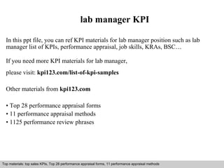 lab manager KPI 
In this ppt file, you can ref KPI materials for lab manager position such as lab 
manager list of KPIs, performance appraisal, job skills, KRAs, BSC… 
If you need more KPI materials for lab manager, 
please visit: kpi123.com/list-of-kpi-samples 
Other materials from kpi123.com 
• Top 28 performance appraisal forms 
• 11 performance appraisal methods 
• 1125 performance review phrases 
Top materials: top sales KPIs, Top 28 performance appraisal forms, 11 performance appraisal methods 
Interview questions and answers – free download/ pdf and ppt file 
 