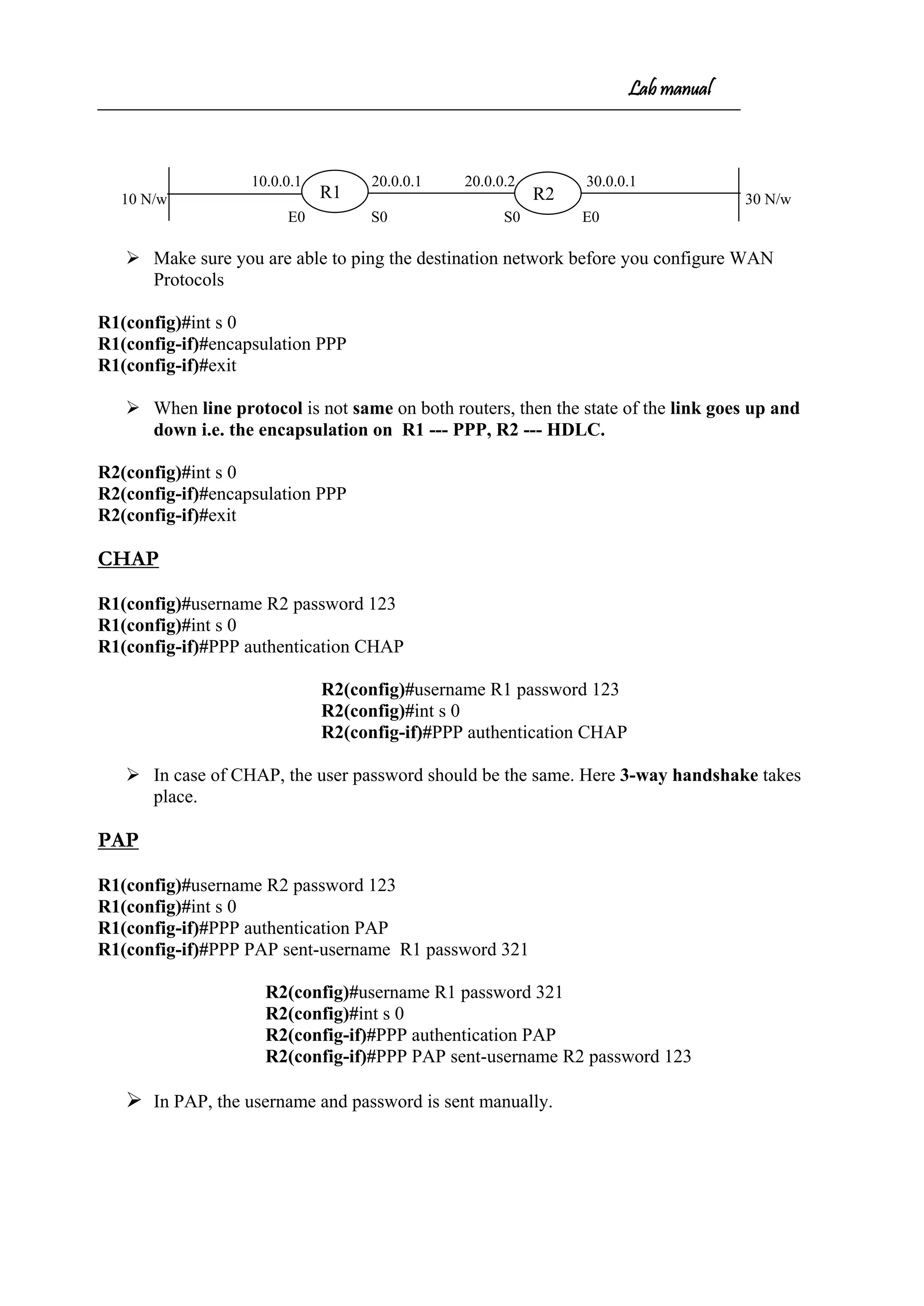 Lab manual
10.0.0.1 20.0.0.1 20.0.0.2 30.0.0.1
10 N/w 30 N/w
E0 S0 S0 E0
 Make sure you are able to ping the destination network before you configure WAN
Protocols
R1(config)#int s 0
R1(config-if)#encapsulation PPP
R1(config-if)#exit
 When line protocol is not same on both routers, then the state of the link goes up and
down i.e. the encapsulation on R1 --- PPP, R2 --- HDLC.
R2(config)#int s 0
R2(config-if)#encapsulation PPP
R2(config-if)#exit
CHAP
R1(config)#username R2 password 123
R1(config)#int s 0
R1(config-if)#PPP authentication CHAP
R2(config)#username R1 password 123
R2(config)#int s 0
R2(config-if)#PPP authentication CHAP
 In case of CHAP, the user password should be the same. Here 3-way handshake takes
place.
PAP
R1(config)#username R2 password 123
R1(config)#int s 0
R1(config-if)#PPP authentication PAP
R1(config-if)#PPP PAP sent-username R1 password 321
R2(config)#username R1 password 321
R2(config)#int s 0
R2(config-if)#PPP authentication PAP
R2(config-if)#PPP PAP sent-username R2 password 123
 In PAP, the username and password is sent manually.
R2R1
 