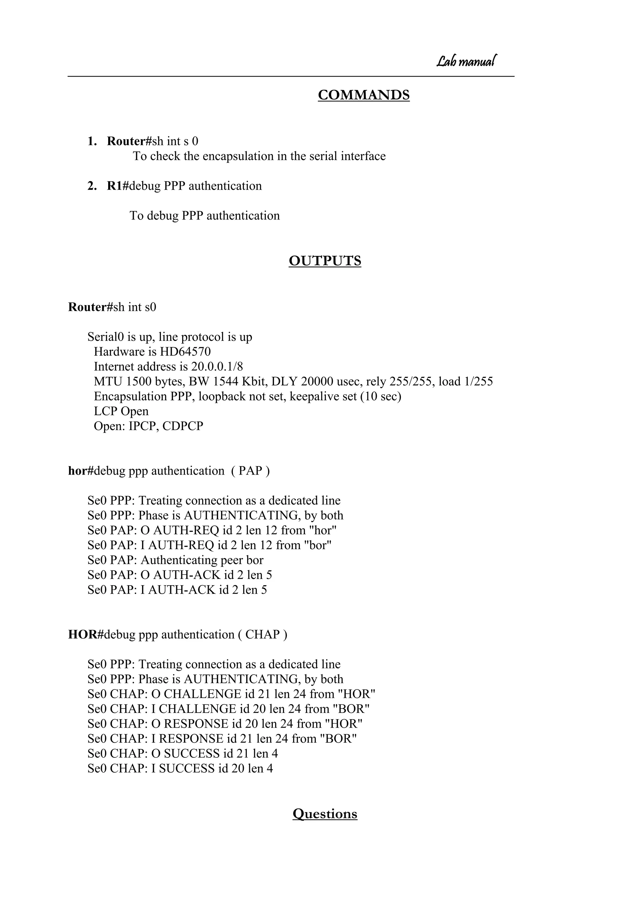 Lab manual
COMMANDS
1. Router#sh int s 0
To check the encapsulation in the serial interface
2. R1#debug PPP authentication
To debug PPP authentication
OUTPUTS
Router#sh int s0
Serial0 is up, line protocol is up
Hardware is HD64570
Internet address is 20.0.0.1/8
MTU 1500 bytes, BW 1544 Kbit, DLY 20000 usec, rely 255/255, load 1/255
Encapsulation PPP, loopback not set, keepalive set (10 sec)
LCP Open
Open: IPCP, CDPCP
hor#debug ppp authentication ( PAP )
Se0 PPP: Treating connection as a dedicated line
Se0 PPP: Phase is AUTHENTICATING, by both
Se0 PAP: O AUTH-REQ id 2 len 12 from "hor"
Se0 PAP: I AUTH-REQ id 2 len 12 from "bor"
Se0 PAP: Authenticating peer bor
Se0 PAP: O AUTH-ACK id 2 len 5
Se0 PAP: I AUTH-ACK id 2 len 5
HOR#debug ppp authentication ( CHAP )
Se0 PPP: Treating connection as a dedicated line
Se0 PPP: Phase is AUTHENTICATING, by both
Se0 CHAP: O CHALLENGE id 21 len 24 from "HOR"
Se0 CHAP: I CHALLENGE id 20 len 24 from "BOR"
Se0 CHAP: O RESPONSE id 20 len 24 from "HOR"
Se0 CHAP: I RESPONSE id 21 len 24 from "BOR"
Se0 CHAP: O SUCCESS id 21 len 4
Se0 CHAP: I SUCCESS id 20 len 4
Questions
 