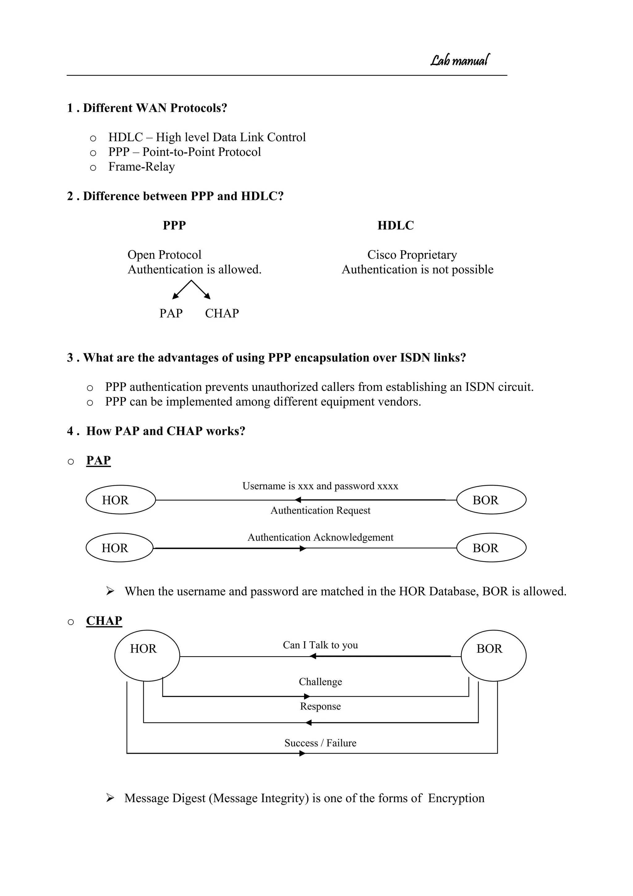 Lab manual
1 . Different WAN Protocols?
o HDLC – High level Data Link Control
o PPP – Point-to-Point Protocol
o Frame-Relay
2 . Difference between PPP and HDLC?
PPP HDLC
Open Protocol Cisco Proprietary
Authentication is allowed. Authentication is not possible
PAP CHAP
3 . What are the advantages of using PPP encapsulation over ISDN links?
o PPP authentication prevents unauthorized callers from establishing an ISDN circuit.
o PPP can be implemented among different equipment vendors.
4 . How PAP and CHAP works?
o PAP
Username is xxx and password xxxx
Authentication Request
Authentication Acknowledgement
 When the username and password are matched in the HOR Database, BOR is allowed.
o CHAP
Can I Talk to you
Challenge
Response
Success / Failure
 Message Digest (Message Integrity) is one of the forms of Encryption
HOR BOR
HOR BOR
HOR BOR
 