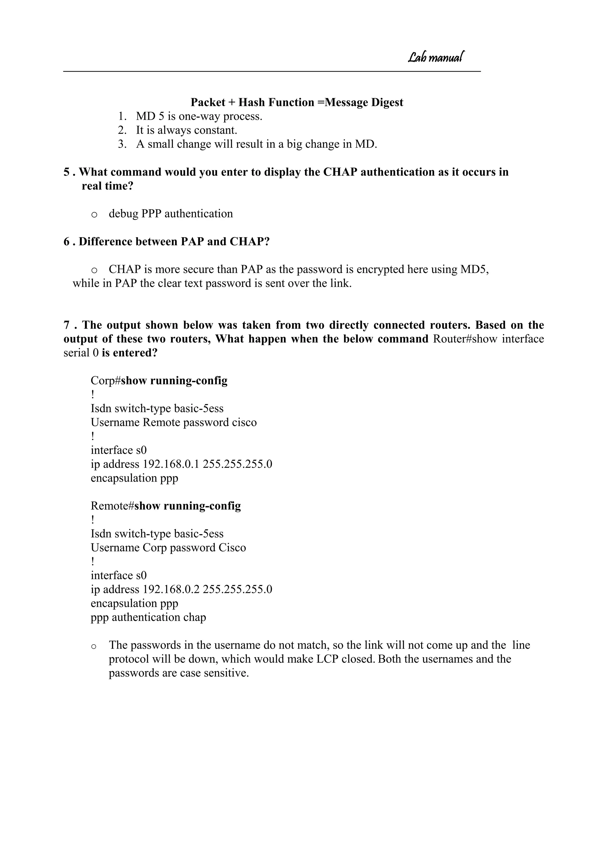 Lab manual
Packet + Hash Function =Message Digest
1. MD 5 is one-way process.
2. It is always constant.
3. A small change will result in a big change in MD.
5 . What command would you enter to display the CHAP authentication as it occurs in
real time?
o debug PPP authentication
6 . Difference between PAP and CHAP?
o CHAP is more secure than PAP as the password is encrypted here using MD5,
while in PAP the clear text password is sent over the link.
7 . The output shown below was taken from two directly connected routers. Based on the
output of these two routers, What happen when the below command Router#show interface
serial 0 is entered?
Corp#show running-config
!
Isdn switch-type basic-5ess
Username Remote password cisco
!
interface s0
ip address 192.168.0.1 255.255.255.0
encapsulation ppp
Remote#show running-config
!
Isdn switch-type basic-5ess
Username Corp password Cisco
!
interface s0
ip address 192.168.0.2 255.255.255.0
encapsulation ppp
ppp authentication chap
o The passwords in the username do not match, so the link will not come up and the line
protocol will be down, which would make LCP closed. Both the usernames and the
passwords are case sensitive.
 
