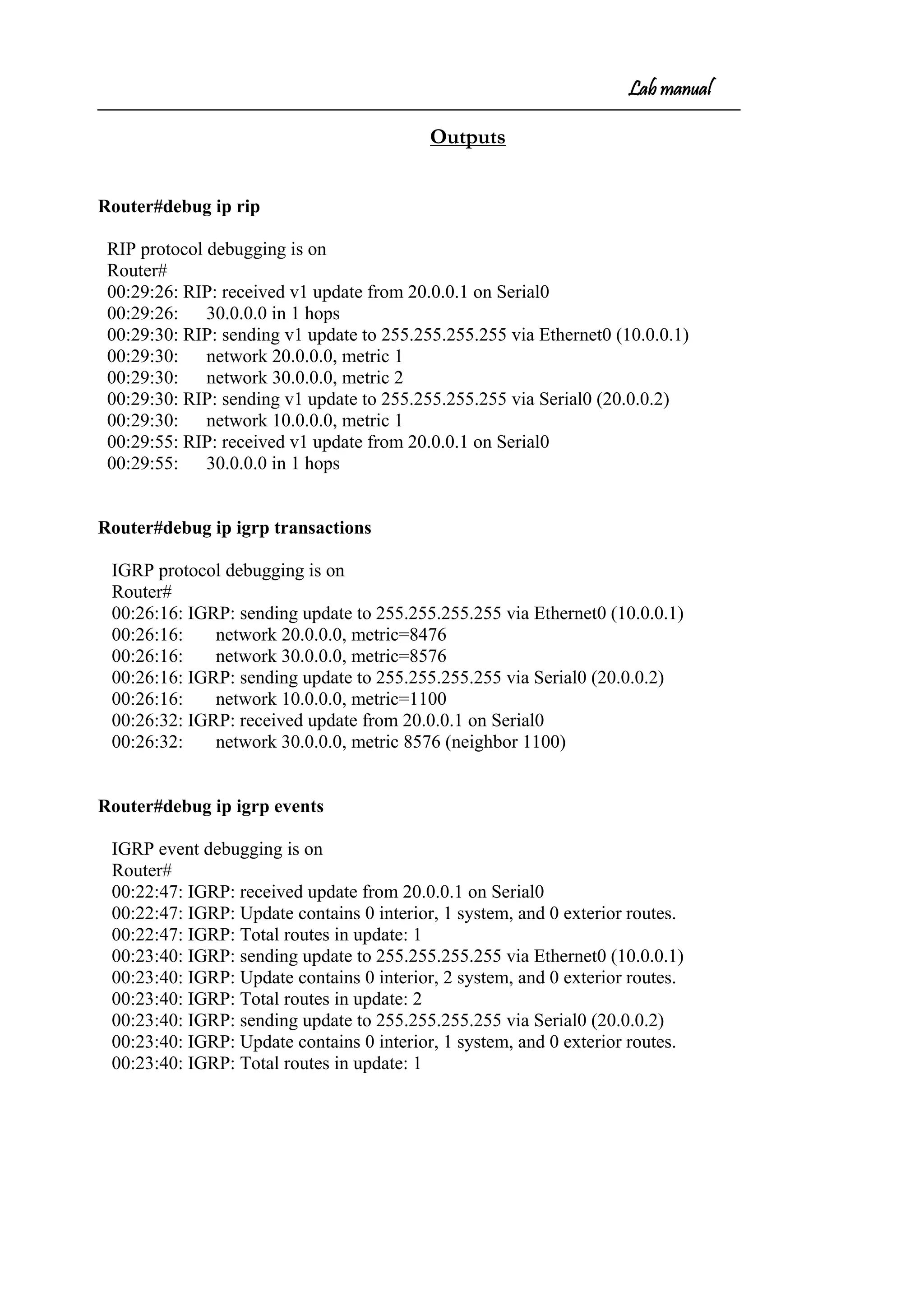 Lab manual
Outputs
Router#debug ip rip
RIP protocol debugging is on
Router#
00:29:26: RIP: received v1 update from 20.0.0.1 on Serial0
00:29:26: 30.0.0.0 in 1 hops
00:29:30: RIP: sending v1 update to 255.255.255.255 via Ethernet0 (10.0.0.1)
00:29:30: network 20.0.0.0, metric 1
00:29:30: network 30.0.0.0, metric 2
00:29:30: RIP: sending v1 update to 255.255.255.255 via Serial0 (20.0.0.2)
00:29:30: network 10.0.0.0, metric 1
00:29:55: RIP: received v1 update from 20.0.0.1 on Serial0
00:29:55: 30.0.0.0 in 1 hops
Router#debug ip igrp transactions
IGRP protocol debugging is on
Router#
00:26:16: IGRP: sending update to 255.255.255.255 via Ethernet0 (10.0.0.1)
00:26:16: network 20.0.0.0, metric=8476
00:26:16: network 30.0.0.0, metric=8576
00:26:16: IGRP: sending update to 255.255.255.255 via Serial0 (20.0.0.2)
00:26:16: network 10.0.0.0, metric=1100
00:26:32: IGRP: received update from 20.0.0.1 on Serial0
00:26:32: network 30.0.0.0, metric 8576 (neighbor 1100)
Router#debug ip igrp events
IGRP event debugging is on
Router#
00:22:47: IGRP: received update from 20.0.0.1 on Serial0
00:22:47: IGRP: Update contains 0 interior, 1 system, and 0 exterior routes.
00:22:47: IGRP: Total routes in update: 1
00:23:40: IGRP: sending update to 255.255.255.255 via Ethernet0 (10.0.0.1)
00:23:40: IGRP: Update contains 0 interior, 2 system, and 0 exterior routes.
00:23:40: IGRP: Total routes in update: 2
00:23:40: IGRP: sending update to 255.255.255.255 via Serial0 (20.0.0.2)
00:23:40: IGRP: Update contains 0 interior, 1 system, and 0 exterior routes.
00:23:40: IGRP: Total routes in update: 1
 