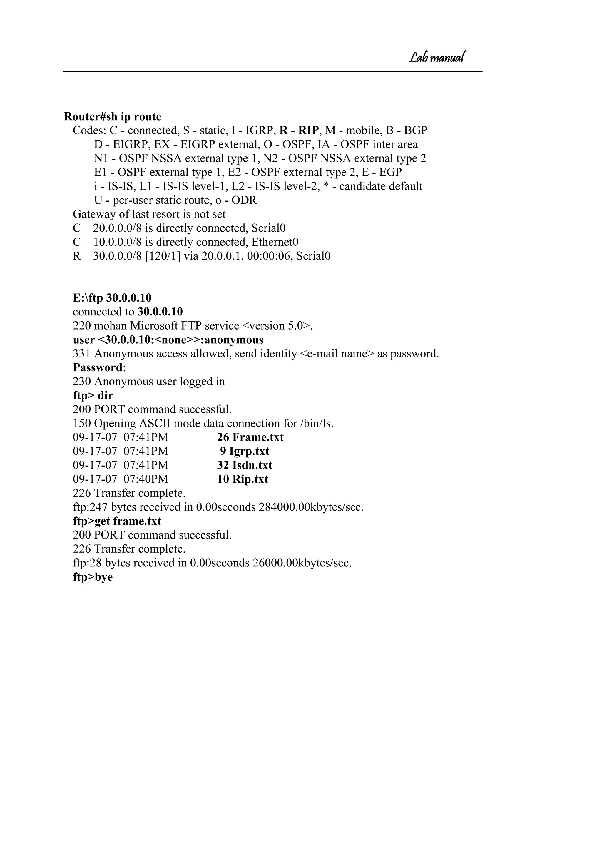 Lab manual
Router#sh ip route
Codes: C - connected, S - static, I - IGRP, R - RIP, M - mobile, B - BGP
D - EIGRP, EX - EIGRP external, O - OSPF, IA - OSPF inter area
N1 - OSPF NSSA external type 1, N2 - OSPF NSSA external type 2
E1 - OSPF external type 1, E2 - OSPF external type 2, E - EGP
i - IS-IS, L1 - IS-IS level-1, L2 - IS-IS level-2, * - candidate default
U - per-user static route, o - ODR
Gateway of last resort is not set
C 20.0.0.0/8 is directly connected, Serial0
C 10.0.0.0/8 is directly connected, Ethernet0
R 30.0.0.0/8 [120/1] via 20.0.0.1, 00:00:06, Serial0
E:ftp 30.0.0.10
connected to 30.0.0.10
220 mohan Microsoft FTP service <version 5.0>.
user <30.0.0.10:<none>>:anonymous
331 Anonymous access allowed, send identity <e-mail name> as password.
Password:
230 Anonymous user logged in
ftp> dir
200 PORT command successful.
150 Opening ASCII mode data connection for /bin/ls.
09-17-07 07:41PM 26 Frame.txt
09-17-07 07:41PM 9 Igrp.txt
09-17-07 07:41PM 32 Isdn.txt
09-17-07 07:40PM 10 Rip.txt
226 Transfer complete.
ftp:247 bytes received in 0.00seconds 284000.00kbytes/sec.
ftp>get frame.txt
200 PORT command successful.
226 Transfer complete.
ftp:28 bytes received in 0.00seconds 26000.00kbytes/sec.
ftp>bye
 