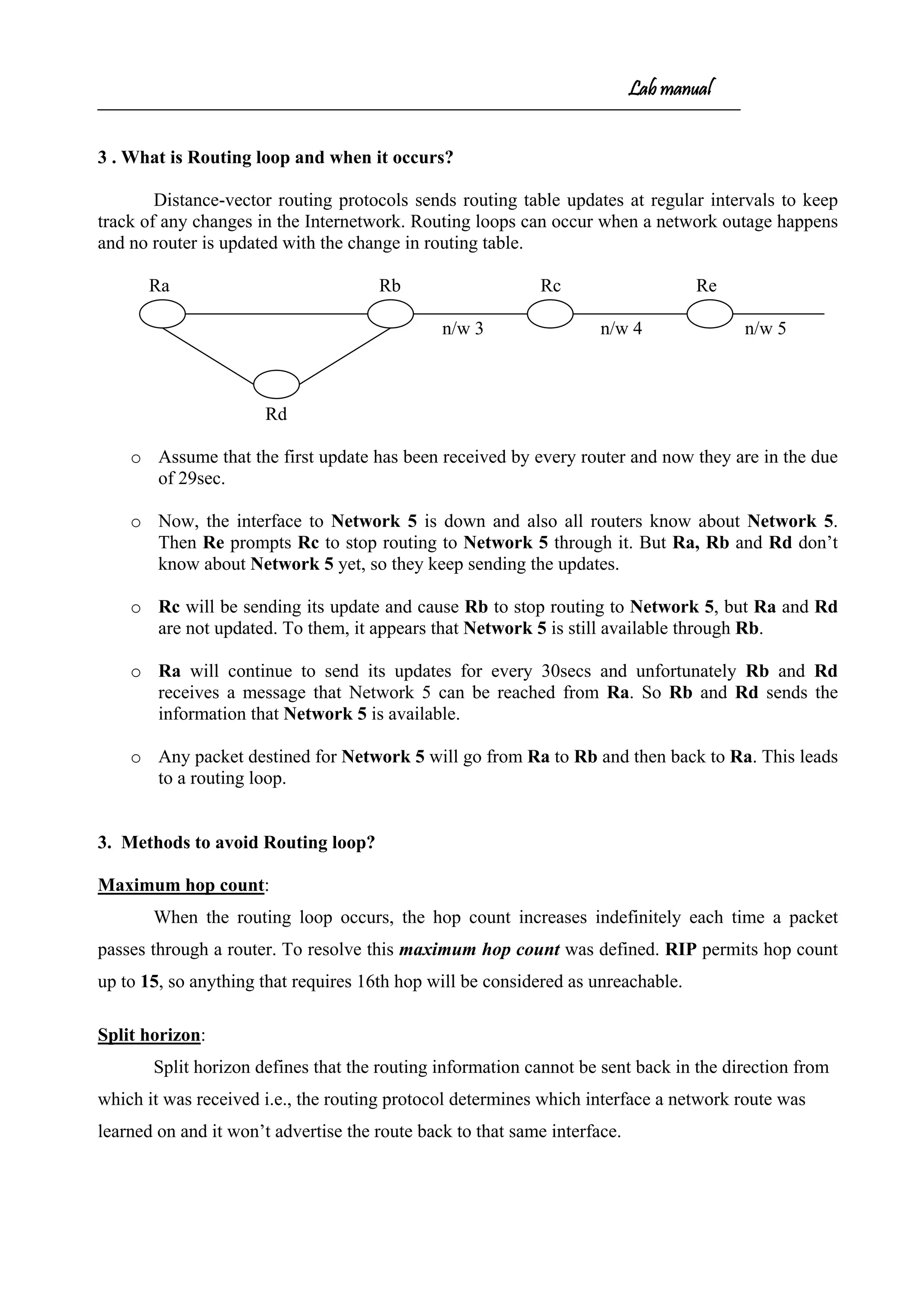Lab manual
3 . What is Routing loop and when it occurs?
Distance-vector routing protocols sends routing table updates at regular intervals to keep
track of any changes in the Internetwork. Routing loops can occur when a network outage happens
and no router is updated with the change in routing table.
Ra Rb Rc Re
n/w 3 n/w 4 n/w 5
Rd
o Assume that the first update has been received by every router and now they are in the due
of 29sec.
o Now, the interface to Network 5 is down and also all routers know about Network 5.
Then Re prompts Rc to stop routing to Network 5 through it. But Ra, Rb and Rd don’t
know about Network 5 yet, so they keep sending the updates.
o Rc will be sending its update and cause Rb to stop routing to Network 5, but Ra and Rd
are not updated. To them, it appears that Network 5 is still available through Rb.
o Ra will continue to send its updates for every 30secs and unfortunately Rb and Rd
receives a message that Network 5 can be reached from Ra. So Rb and Rd sends the
information that Network 5 is available.
o Any packet destined for Network 5 will go from Ra to Rb and then back to Ra. This leads
to a routing loop.
3. Methods to avoid Routing loop?
Maximum hop count:
When the routing loop occurs, the hop count increases indefinitely each time a packet
passes through a router. To resolve this maximum hop count was defined. RIP permits hop count
up to 15, so anything that requires 16th hop will be considered as unreachable.
Split horizon:
Split horizon defines that the routing information cannot be sent back in the direction from
which it was received i.e., the routing protocol determines which interface a network route was
learned on and it won’t advertise the route back to that same interface.
 