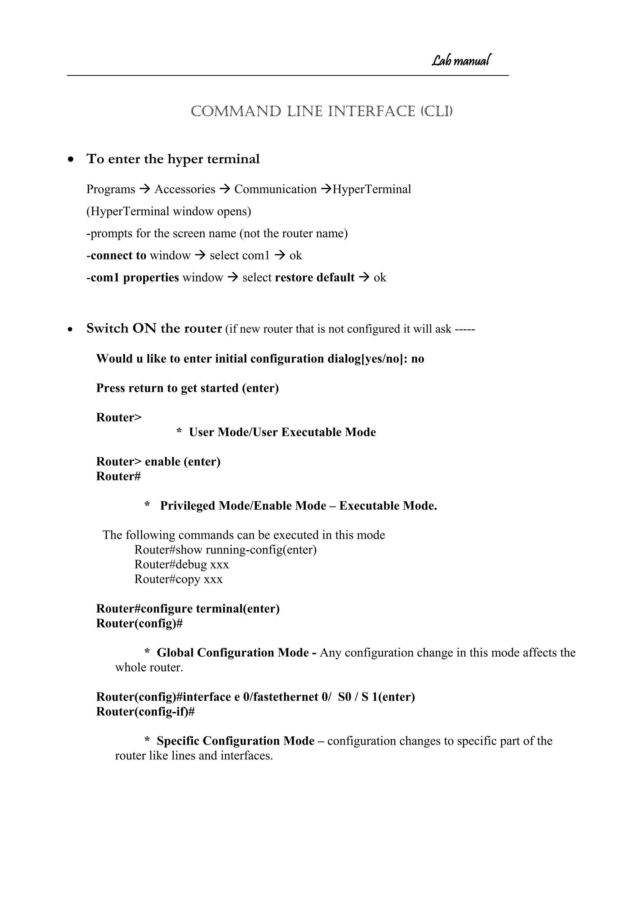 Lab manual
COMMAND LINE INTERFACE (CLI)
• To enter the hyper terminal
Programs  Accessories  Communication HyperTerminal
(HyperTerminal window opens)
-prompts for the screen name (not the router name)
-connect to window  select com1  ok
-com1 properties window  select restore default  ok
• Switch ON the router (if new router that is not configured it will ask -----
Would u like to enter initial configuration dialog[yes/no]: no
Press return to get started (enter)
Router>
* User Mode/User Executable Mode
Router> enable (enter)
Router#
* Privileged Mode/Enable Mode – Executable Mode.
The following commands can be executed in this mode
Router#show running-config(enter)
Router#debug xxx
Router#copy xxx
Router#configure terminal(enter)
Router(config)#
* Global Configuration Mode - Any configuration change in this mode affects the
whole router.
Router(config)#interface e 0/fastethernet 0/ S0 / S 1(enter)
Router(config-if)#
* Specific Configuration Mode – configuration changes to specific part of the
router like lines and interfaces.
 