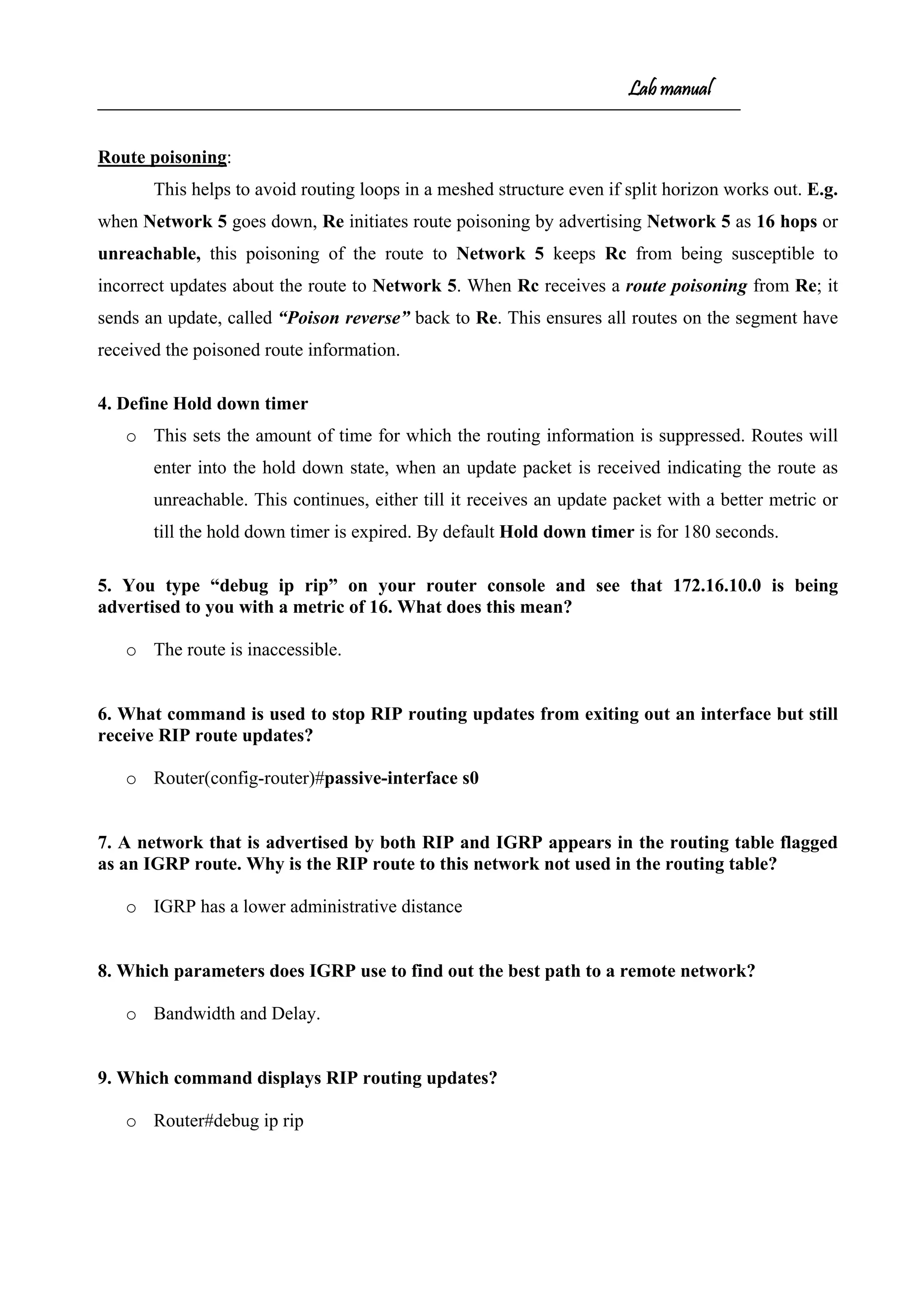 Lab manual
Route poisoning:
This helps to avoid routing loops in a meshed structure even if split horizon works out. E.g.
when Network 5 goes down, Re initiates route poisoning by advertising Network 5 as 16 hops or
unreachable, this poisoning of the route to Network 5 keeps Rc from being susceptible to
incorrect updates about the route to Network 5. When Rc receives a route poisoning from Re; it
sends an update, called “Poison reverse” back to Re. This ensures all routes on the segment have
received the poisoned route information.
4. Define Hold down timer
o This sets the amount of time for which the routing information is suppressed. Routes will
enter into the hold down state, when an update packet is received indicating the route as
unreachable. This continues, either till it receives an update packet with a better metric or
till the hold down timer is expired. By default Hold down timer is for 180 seconds.
5. You type “debug ip rip” on your router console and see that 172.16.10.0 is being
advertised to you with a metric of 16. What does this mean?
o The route is inaccessible.
6. What command is used to stop RIP routing updates from exiting out an interface but still
receive RIP route updates?
o Router(config-router)#passive-interface s0
7. A network that is advertised by both RIP and IGRP appears in the routing table flagged
as an IGRP route. Why is the RIP route to this network not used in the routing table?
o IGRP has a lower administrative distance
8. Which parameters does IGRP use to find out the best path to a remote network?
o Bandwidth and Delay.
9. Which command displays RIP routing updates?
o Router#debug ip rip
 