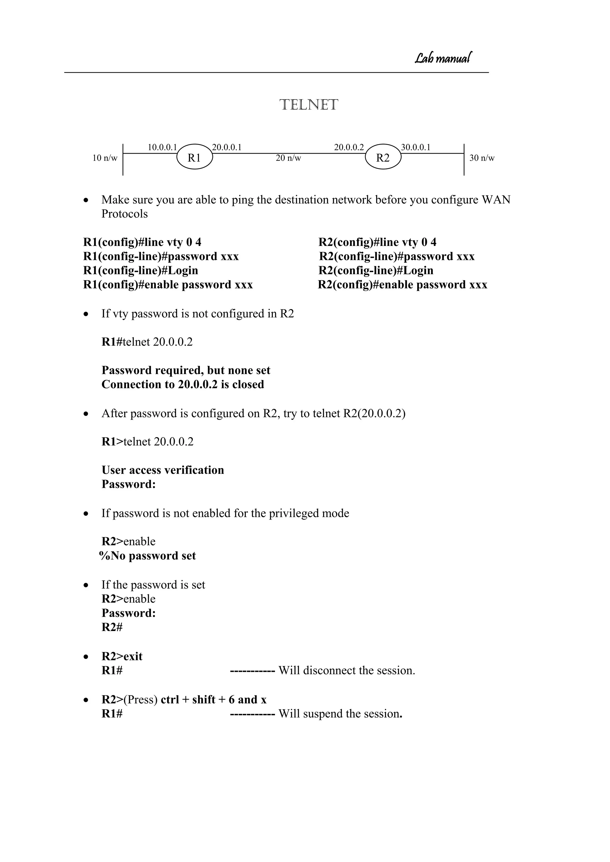 Lab manual
TELNET
10.0.0.1 20.0.0.1 20.0.0.2 30.0.0.1
10 n/w 20 n/w 30 n/w
• Make sure you are able to ping the destination network before you configure WAN
Protocols
R1(config)#line vty 0 4 R2(config)#line vty 0 4
R1(config-line)#password xxx R2(config-line)#password xxx
R1(config-line)#Login R2(config-line)#Login
R1(config)#enable password xxx R2(config)#enable password xxx
• If vty password is not configured in R2
R1#telnet 20.0.0.2
Password required, but none set
Connection to 20.0.0.2 is closed
• After password is configured on R2, try to telnet R2(20.0.0.2)
R1>telnet 20.0.0.2
User access verification
Password:
• If password is not enabled for the privileged mode
R2>enable
%No password set
• If the password is set
R2>enable
Password:
R2#
• R2>exit
R1# ----------- Will disconnect the session.
• R2>(Press) ctrl + shift + 6 and x
R1# ----------- Will suspend the session.
R1 R2
 