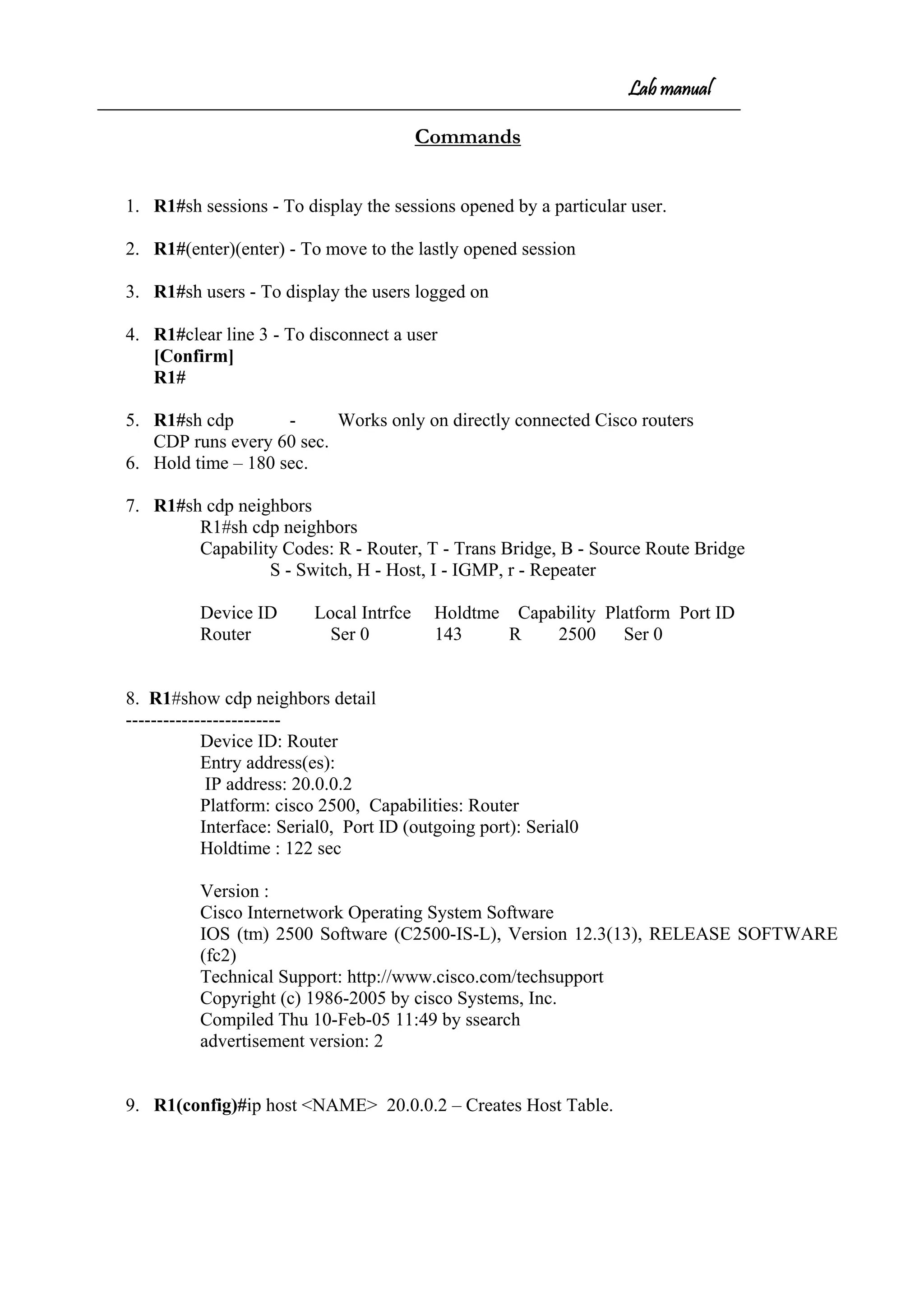 Lab manual
Commands
1. R1#sh sessions - To display the sessions opened by a particular user.
2. R1#(enter)(enter) - To move to the lastly opened session
3. R1#sh users - To display the users logged on
4. R1#clear line 3 - To disconnect a user
[Confirm]
R1#
5. R1#sh cdp - Works only on directly connected Cisco routers
CDP runs every 60 sec.
6. Hold time – 180 sec.
7. R1#sh cdp neighbors
R1#sh cdp neighbors
Capability Codes: R - Router, T - Trans Bridge, B - Source Route Bridge
S - Switch, H - Host, I - IGMP, r - Repeater
Device ID Local Intrfce Holdtme Capability Platform Port ID
Router Ser 0 143 R 2500 Ser 0
8. R1#show cdp neighbors detail
-------------------------
Device ID: Router
Entry address(es):
IP address: 20.0.0.2
Platform: cisco 2500, Capabilities: Router
Interface: Serial0, Port ID (outgoing port): Serial0
Holdtime : 122 sec
Version :
Cisco Internetwork Operating System Software
IOS (tm) 2500 Software (C2500-IS-L), Version 12.3(13), RELEASE SOFTWARE
(fc2)
Technical Support: http://www.cisco.com/techsupport
Copyright (c) 1986-2005 by cisco Systems, Inc.
Compiled Thu 10-Feb-05 11:49 by ssearch
advertisement version: 2
9. R1(config)#ip host <NAME> 20.0.0.2 – Creates Host Table.
 