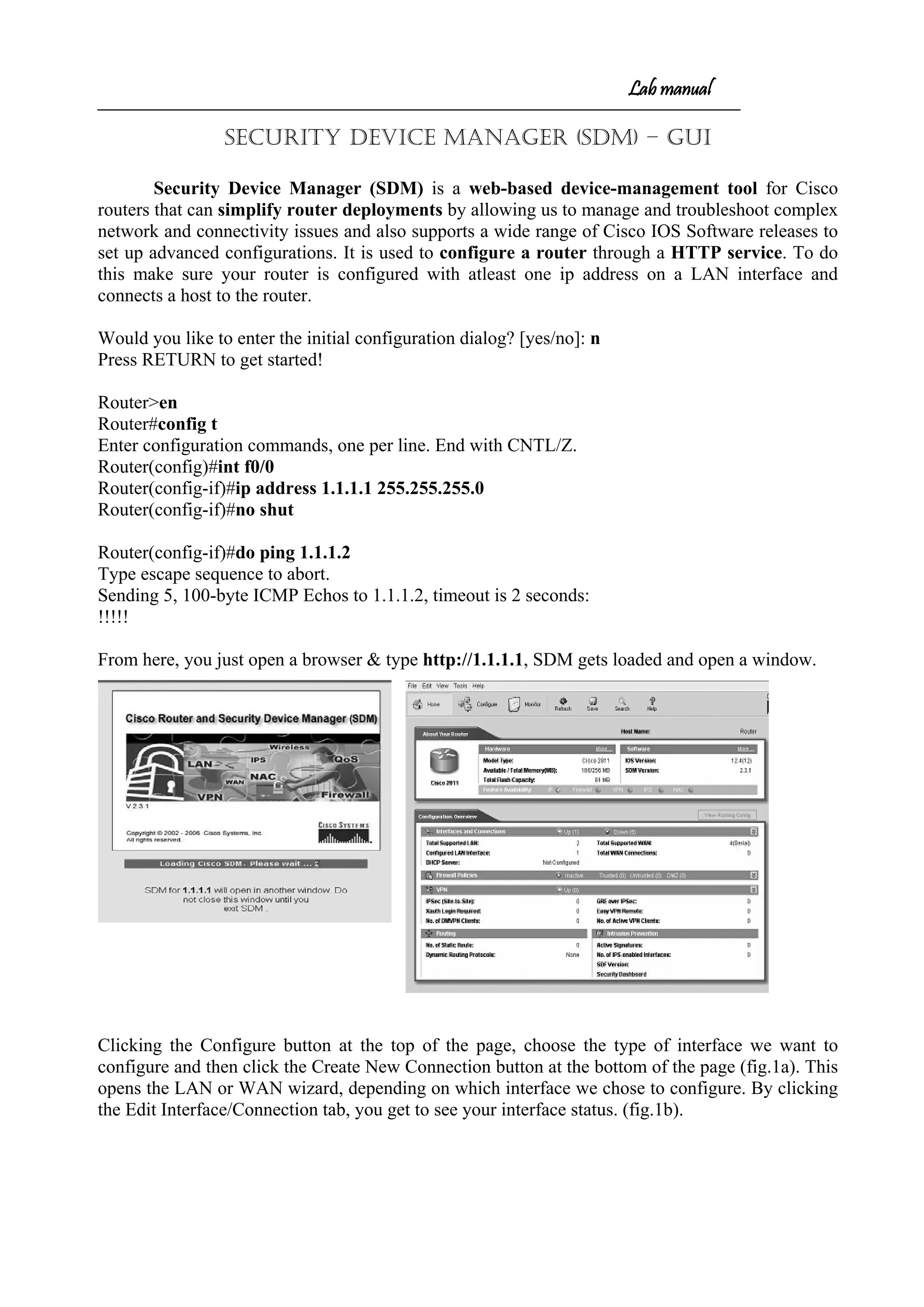 Lab manual
Security Device Manager (SDM) – GUI
Security Device Manager (SDM) is a web-based device-management tool for Cisco
routers that can simplify router deployments by allowing us to manage and troubleshoot complex
network and connectivity issues and also supports a wide range of Cisco IOS Software releases to
set up advanced configurations. It is used to configure a router through a HTTP service. To do
this make sure your router is configured with atleast one ip address on a LAN interface and
connects a host to the router.
Would you like to enter the initial configuration dialog? [yes/no]: n
Press RETURN to get started!
Router>en
Router#config t
Enter configuration commands, one per line. End with CNTL/Z.
Router(config)#int f0/0
Router(config-if)#ip address 1.1.1.1 255.255.255.0
Router(config-if)#no shut
Router(config-if)#do ping 1.1.1.2
Type escape sequence to abort.
Sending 5, 100-byte ICMP Echos to 1.1.1.2, timeout is 2 seconds:
!!!!!
From here, you just open a browser & type http://1.1.1.1, SDM gets loaded and open a window.
Clicking the Configure button at the top of the page, choose the type of interface we want to
configure and then click the Create New Connection button at the bottom of the page (fig.1a). This
opens the LAN or WAN wizard, depending on which interface we chose to configure. By clicking
the Edit Interface/Connection tab, you get to see your interface status. (fig.1b).
 