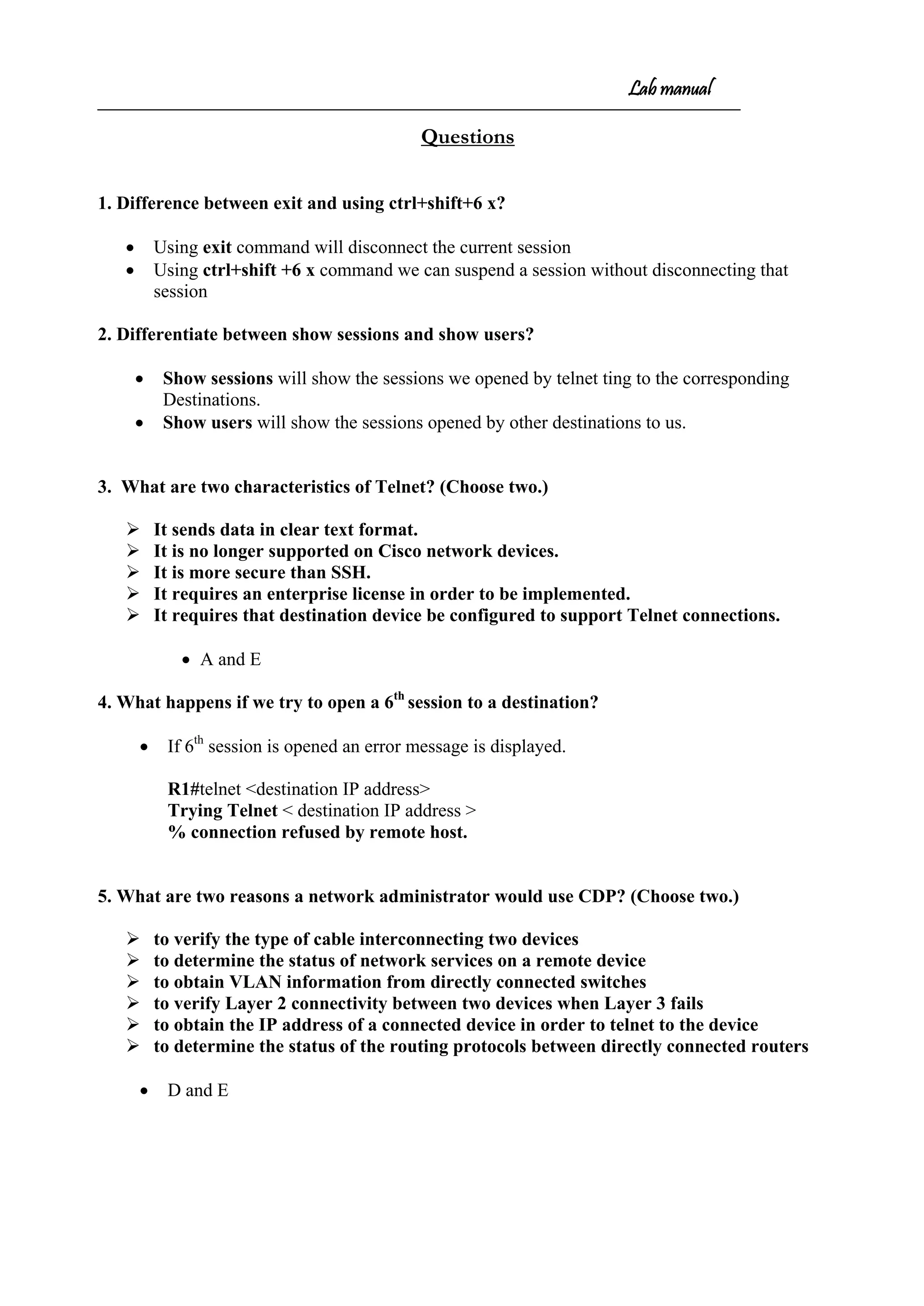Lab manual
Questions
1. Difference between exit and using ctrl+shift+6 x?
• Using exit command will disconnect the current session
• Using ctrl+shift +6 x command we can suspend a session without disconnecting that
session
2. Differentiate between show sessions and show users?
• Show sessions will show the sessions we opened by telnet ting to the corresponding
Destinations.
• Show users will show the sessions opened by other destinations to us.
3. What are two characteristics of Telnet? (Choose two.)
 It sends data in clear text format.
 It is no longer supported on Cisco network devices.
 It is more secure than SSH.
 It requires an enterprise license in order to be implemented.
 It requires that destination device be configured to support Telnet connections.
• A and E
4. What happens if we try to open a 6th
session to a destination?
• If 6th
session is opened an error message is displayed.
R1#telnet <destination IP address>
Trying Telnet < destination IP address >
% connection refused by remote host.
5. What are two reasons a network administrator would use CDP? (Choose two.)
 to verify the type of cable interconnecting two devices
 to determine the status of network services on a remote device
 to obtain VLAN information from directly connected switches
 to verify Layer 2 connectivity between two devices when Layer 3 fails
 to obtain the IP address of a connected device in order to telnet to the device
 to determine the status of the routing protocols between directly connected routers
• D and E
 