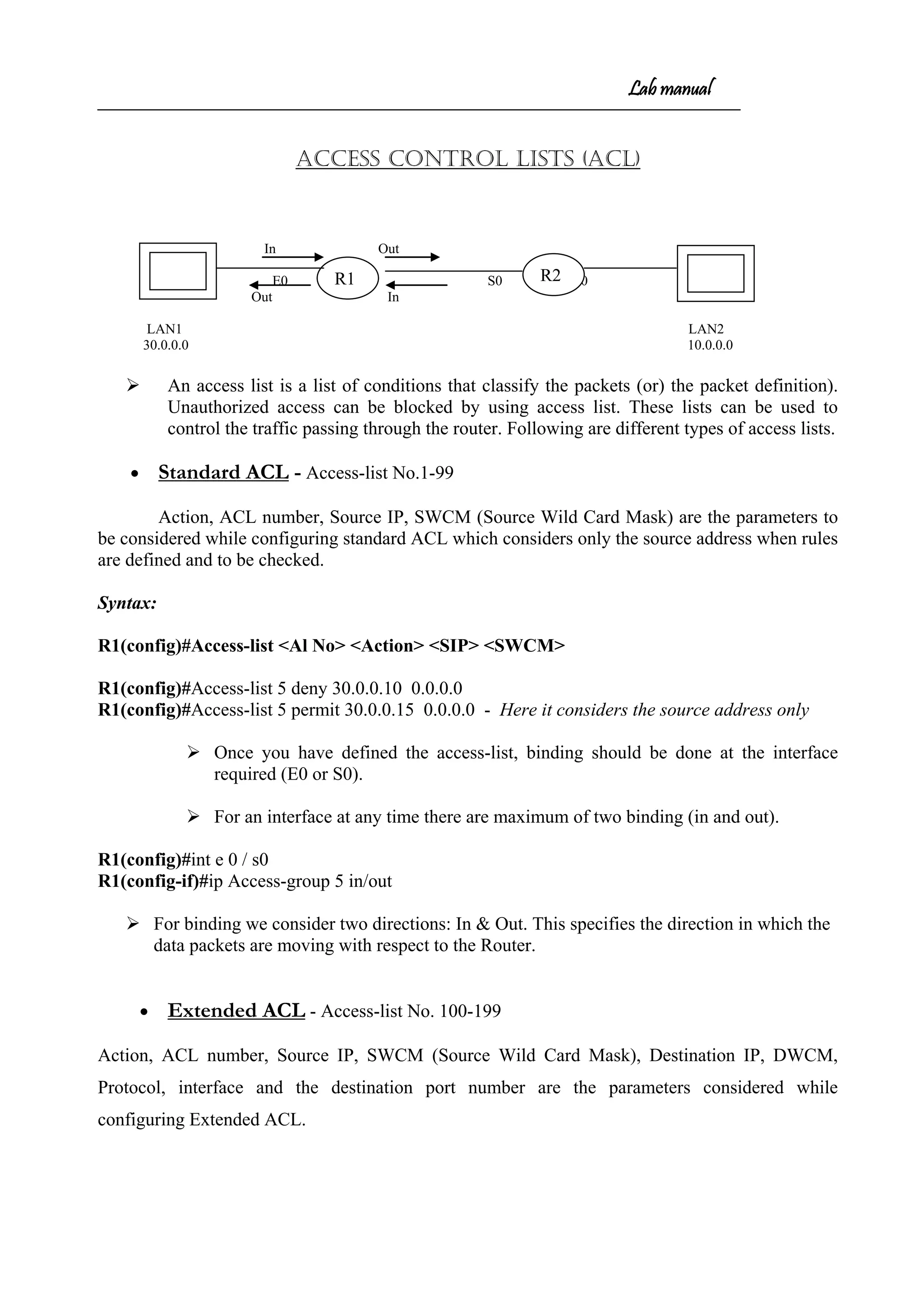 Lab manual
ACCESS CONTROL LISTS (ACL)
In Out
E0 S0 S0 E0
Out In
LAN1 LAN2
30.0.0.0 10.0.0.0
 An access list is a list of conditions that classify the packets (or) the packet definition).
Unauthorized access can be blocked by using access list. These lists can be used to
control the traffic passing through the router. Following are different types of access lists.
• Standard ACL - Access-list No.1-99
Action, ACL number, Source IP, SWCM (Source Wild Card Mask) are the parameters to
be considered while configuring standard ACL which considers only the source address when rules
are defined and to be checked.
Syntax:
R1(config)#Access-list <Al No> <Action> <SIP> <SWCM>
R1(config)#Access-list 5 deny 30.0.0.10 0.0.0.0
R1(config)#Access-list 5 permit 30.0.0.15 0.0.0.0 - Here it considers the source address only
 Once you have defined the access-list, binding should be done at the interface
required (E0 or S0).
 For an interface at any time there are maximum of two binding (in and out).
R1(config)#int e 0 / s0
R1(config-if)#ip Access-group 5 in/out
 For binding we consider two directions: In & Out. This specifies the direction in which the
data packets are moving with respect to the Router.
• Extended ACL - Access-list No. 100-199
Action, ACL number, Source IP, SWCM (Source Wild Card Mask), Destination IP, DWCM,
Protocol, interface and the destination port number are the parameters considered while
configuring Extended ACL.
R1 R2
 