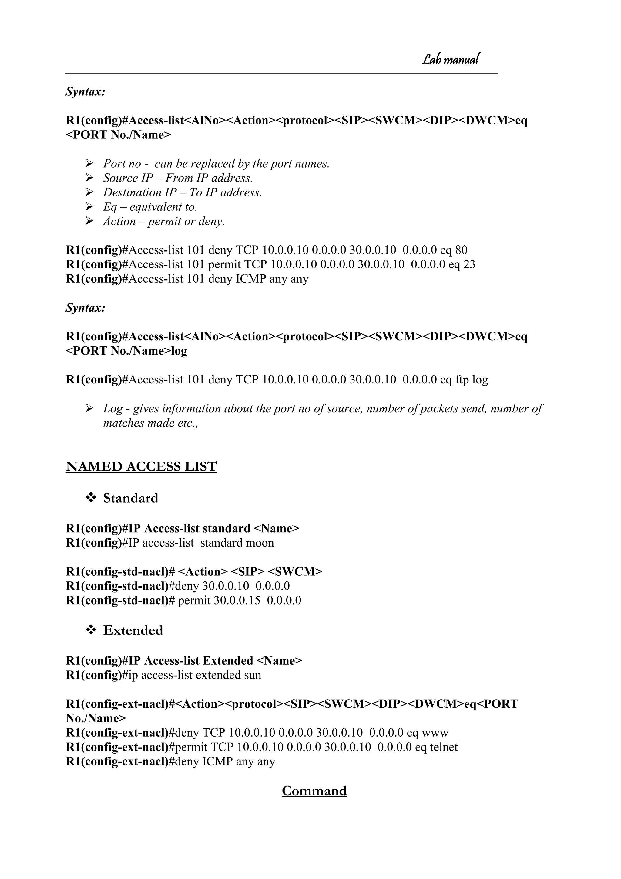 Lab manual
Syntax:
R1(config)#Access-list<AlNo><Action><protocol><SIP><SWCM><DIP><DWCM>eq
<PORT No./Name>
 Port no - can be replaced by the port names.
 Source IP – From IP address.
 Destination IP – To IP address.
 Eq – equivalent to.
 Action – permit or deny.
R1(config)#Access-list 101 deny TCP 10.0.0.10 0.0.0.0 30.0.0.10 0.0.0.0 eq 80
R1(config)#Access-list 101 permit TCP 10.0.0.10 0.0.0.0 30.0.0.10 0.0.0.0 eq 23
R1(config)#Access-list 101 deny ICMP any any
Syntax:
R1(config)#Access-list<AlNo><Action><protocol><SIP><SWCM><DIP><DWCM>eq
<PORT No./Name>log
R1(config)#Access-list 101 deny TCP 10.0.0.10 0.0.0.0 30.0.0.10 0.0.0.0 eq ftp log
 Log - gives information about the port no of source, number of packets send, number of
matches made etc.,
NAMED ACCESS LIST
 Standard
R1(config)#IP Access-list standard <Name>
R1(config)#IP access-list standard moon
R1(config-std-nacl)# <Action> <SIP> <SWCM>
R1(config-std-nacl)#deny 30.0.0.10 0.0.0.0
R1(config-std-nacl)# permit 30.0.0.15 0.0.0.0
 Extended
R1(config)#IP Access-list Extended <Name>
R1(config)#ip access-list extended sun
R1(config-ext-nacl)#<Action><protocol><SIP><SWCM><DIP><DWCM>eq<PORT
No./Name>
R1(config-ext-nacl)#deny TCP 10.0.0.10 0.0.0.0 30.0.0.10 0.0.0.0 eq www
R1(config-ext-nacl)#permit TCP 10.0.0.10 0.0.0.0 30.0.0.10 0.0.0.0 eq telnet
R1(config-ext-nacl)#deny ICMP any any
Command
 