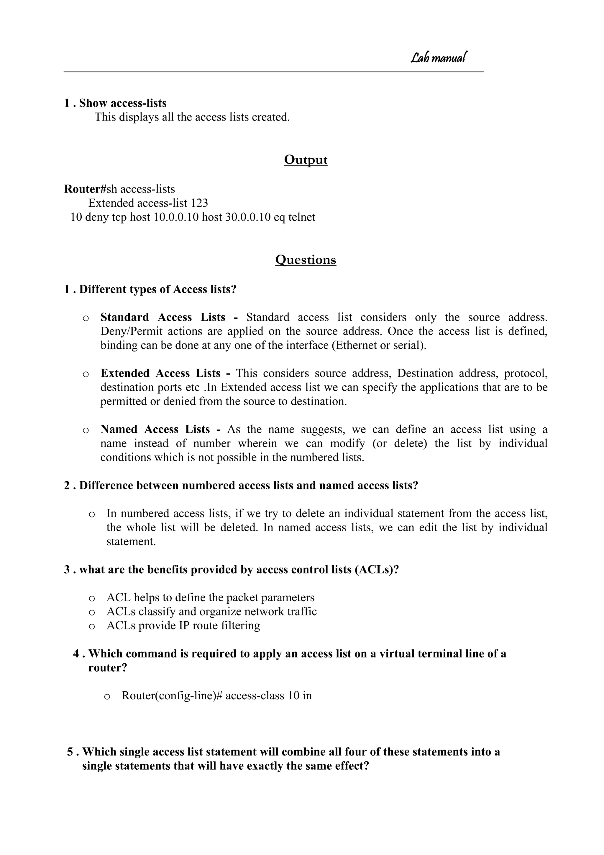Lab manual
1 . Show access-lists
This displays all the access lists created.
Output
Router#sh access-lists
Extended access-list 123
10 deny tcp host 10.0.0.10 host 30.0.0.10 eq telnet
Questions
1 . Different types of Access lists?
o Standard Access Lists - Standard access list considers only the source address.
Deny/Permit actions are applied on the source address. Once the access list is defined,
binding can be done at any one of the interface (Ethernet or serial).
o Extended Access Lists - This considers source address, Destination address, protocol,
destination ports etc .In Extended access list we can specify the applications that are to be
permitted or denied from the source to destination.
o Named Access Lists - As the name suggests, we can define an access list using a
name instead of number wherein we can modify (or delete) the list by individual
conditions which is not possible in the numbered lists.
2 . Difference between numbered access lists and named access lists?
o In numbered access lists, if we try to delete an individual statement from the access list,
the whole list will be deleted. In named access lists, we can edit the list by individual
statement.
3 . what are the benefits provided by access control lists (ACLs)?
o ACL helps to define the packet parameters
o ACLs classify and organize network traffic
o ACLs provide IP route filtering
4 . Which command is required to apply an access list on a virtual terminal line of a
router?
o Router(config-line)# access-class 10 in
5 . Which single access list statement will combine all four of these statements into a
single statements that will have exactly the same effect?
 