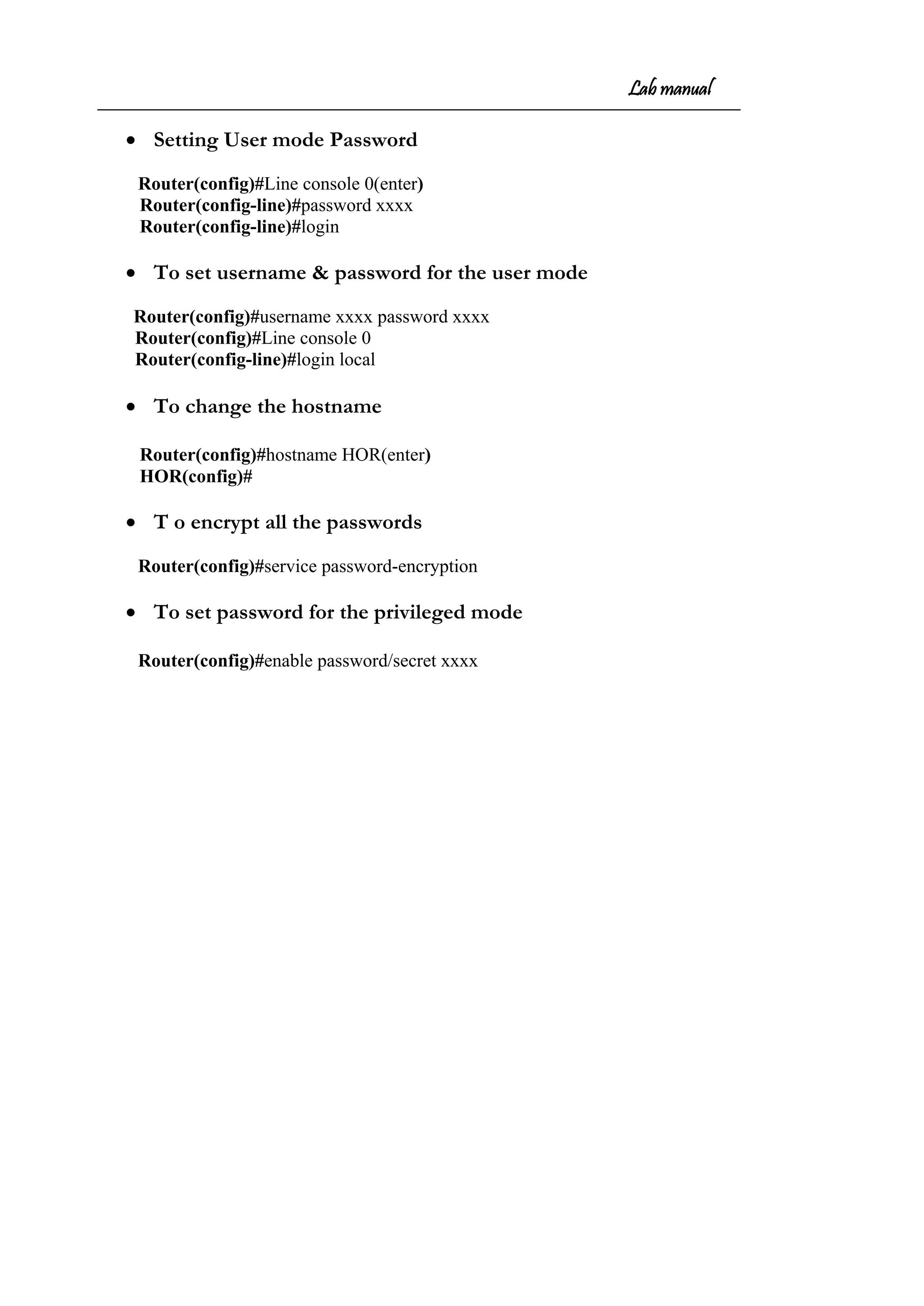 Lab manual
• Setting User mode Password
Router(config)#Line console 0(enter)
Router(config-line)#password xxxx
Router(config-line)#login
• To set username & password for the user mode
Router(config)#username xxxx password xxxx
Router(config)#Line console 0
Router(config-line)#login local
• To change the hostname
Router(config)#hostname HOR(enter)
HOR(config)#
• T o encrypt all the passwords
Router(config)#service password-encryption
• To set password for the privileged mode
Router(config)#enable password/secret xxxx
 
