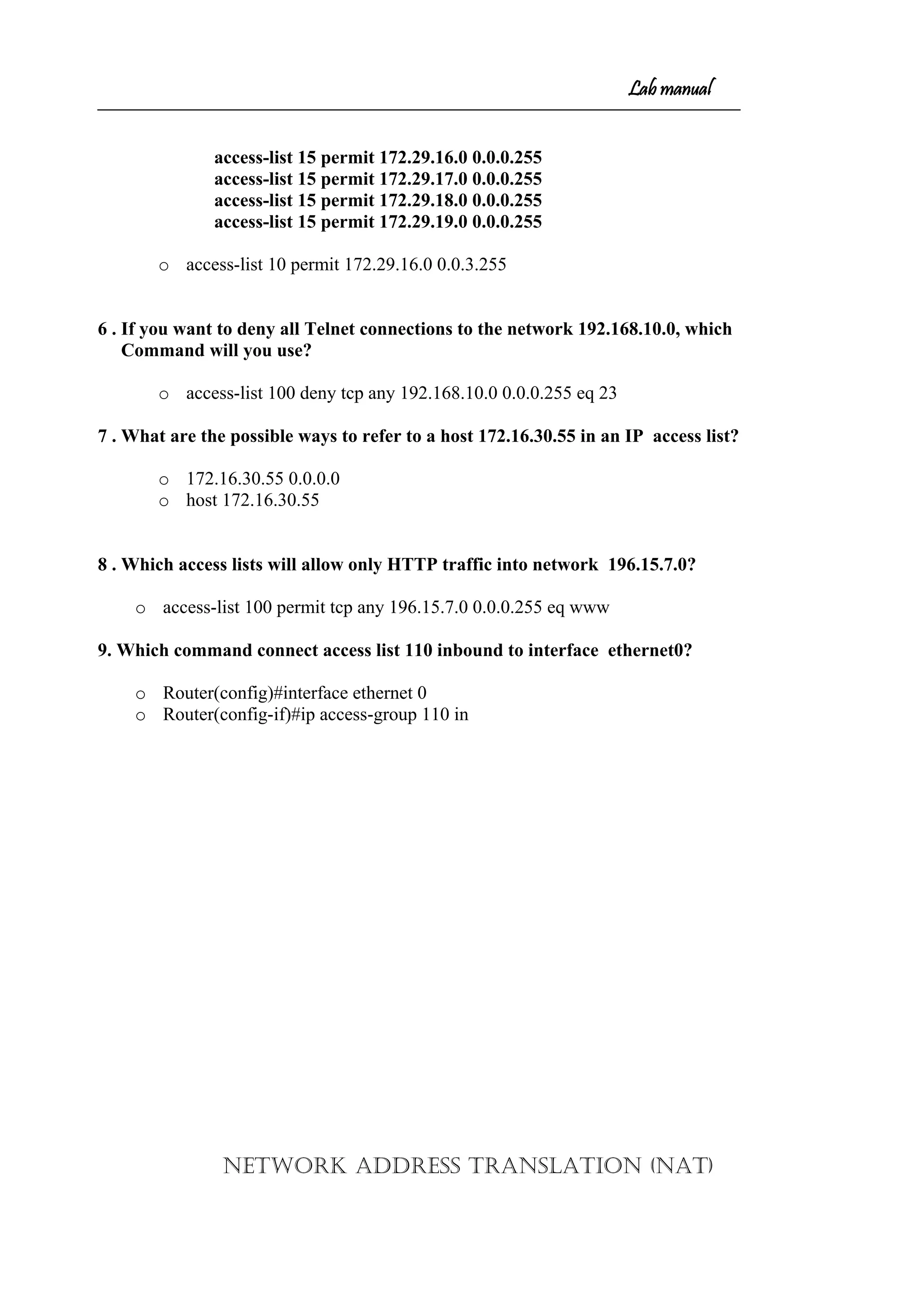 Lab manual
access-list 15 permit 172.29.16.0 0.0.0.255
access-list 15 permit 172.29.17.0 0.0.0.255
access-list 15 permit 172.29.18.0 0.0.0.255
access-list 15 permit 172.29.19.0 0.0.0.255
o access-list 10 permit 172.29.16.0 0.0.3.255
6 . If you want to deny all Telnet connections to the network 192.168.10.0, which
Command will you use?
o access-list 100 deny tcp any 192.168.10.0 0.0.0.255 eq 23
7 . What are the possible ways to refer to a host 172.16.30.55 in an IP access list?
o 172.16.30.55 0.0.0.0
o host 172.16.30.55
8 . Which access lists will allow only HTTP traffic into network 196.15.7.0?
o access-list 100 permit tcp any 196.15.7.0 0.0.0.255 eq www
9. Which command connect access list 110 inbound to interface ethernet0?
o Router(config)#interface ethernet 0
o Router(config-if)#ip access-group 110 in
NETWORK ADDRESS TRANSLATION (NAT)
 