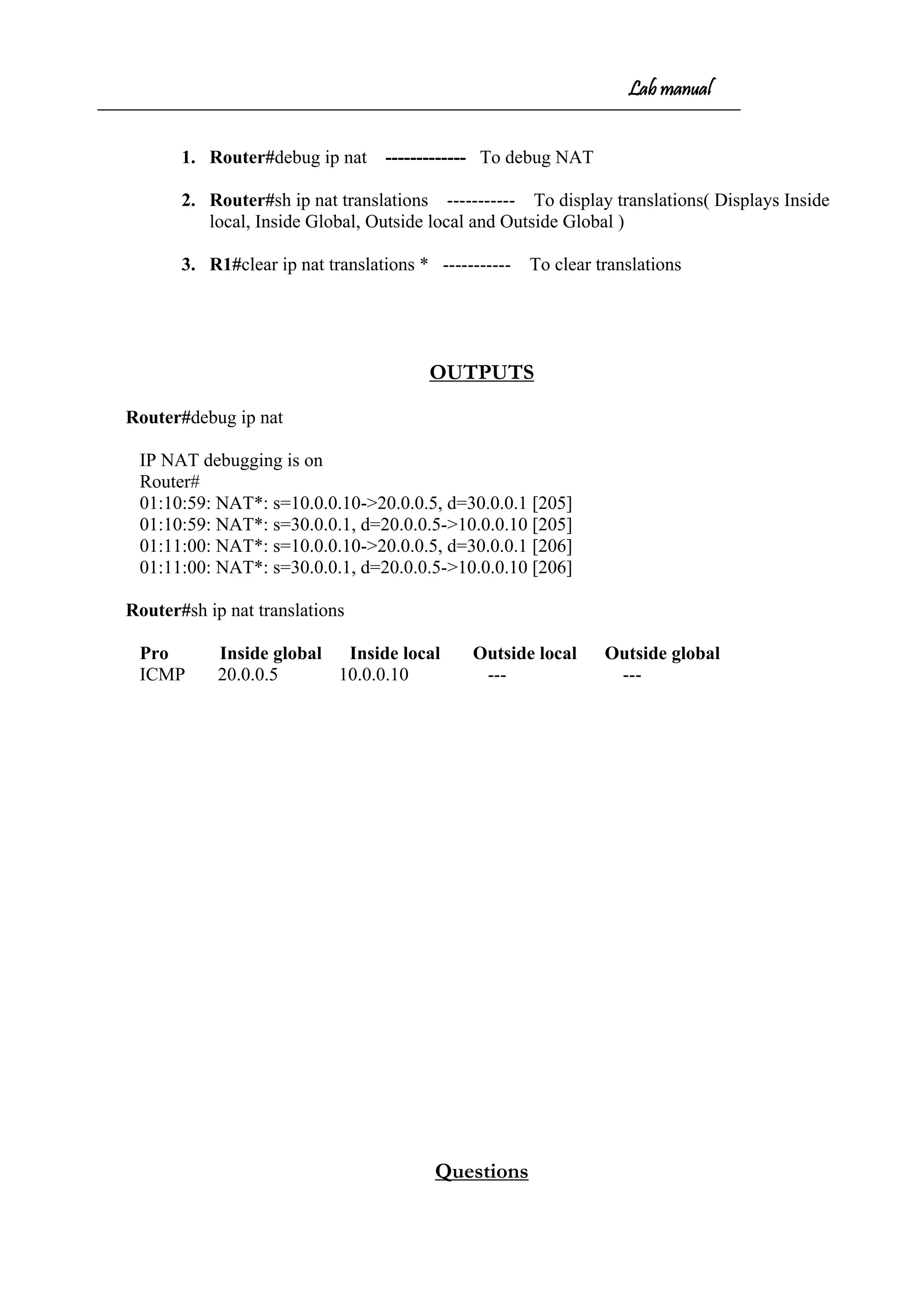 Lab manual
1. Router#debug ip nat ------------- To debug NAT
2. Router#sh ip nat translations ----------- To display translations( Displays Inside
local, Inside Global, Outside local and Outside Global )
3. R1#clear ip nat translations * ----------- To clear translations
OUTPUTS
Router#debug ip nat
IP NAT debugging is on
Router#
01:10:59: NAT*: s=10.0.0.10->20.0.0.5, d=30.0.0.1 [205]
01:10:59: NAT*: s=30.0.0.1, d=20.0.0.5->10.0.0.10 [205]
01:11:00: NAT*: s=10.0.0.10->20.0.0.5, d=30.0.0.1 [206]
01:11:00: NAT*: s=30.0.0.1, d=20.0.0.5->10.0.0.10 [206]
Router#sh ip nat translations
Pro Inside global Inside local Outside local Outside global
ICMP 20.0.0.5 10.0.0.10 --- ---
Questions
 