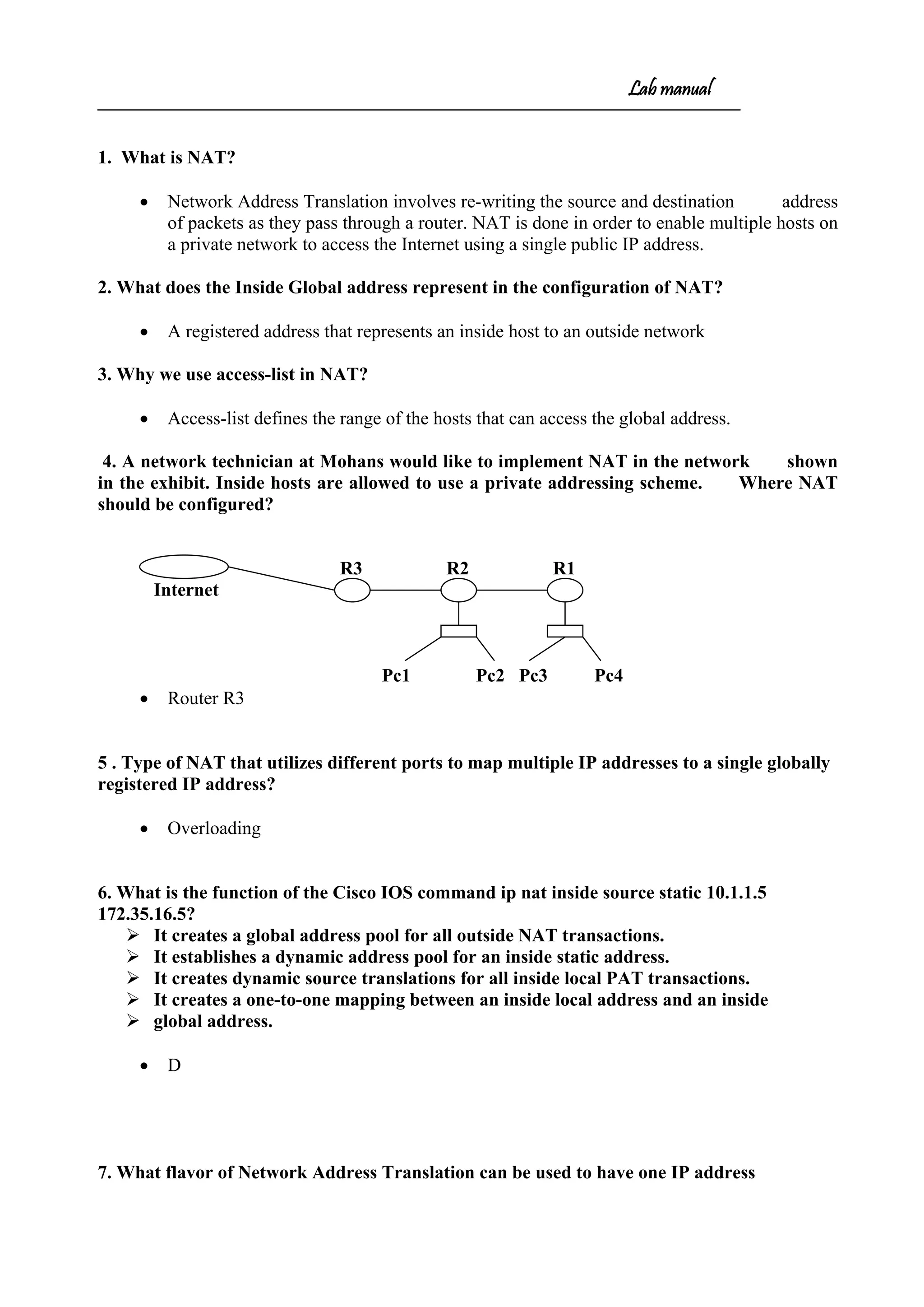 Lab manual
1. What is NAT?
• Network Address Translation involves re-writing the source and destination address
of packets as they pass through a router. NAT is done in order to enable multiple hosts on
a private network to access the Internet using a single public IP address.
2. What does the Inside Global address represent in the configuration of NAT?
• A registered address that represents an inside host to an outside network
3. Why we use access-list in NAT?
• Access-list defines the range of the hosts that can access the global address.
4. A network technician at Mohans would like to implement NAT in the network shown
in the exhibit. Inside hosts are allowed to use a private addressing scheme. Where NAT
should be configured?
R3 R2 R1
Internet
Pc1 Pc2 Pc3 Pc4
• Router R3
5 . Type of NAT that utilizes different ports to map multiple IP addresses to a single globally
registered IP address?
• Overloading
6. What is the function of the Cisco IOS command ip nat inside source static 10.1.1.5
172.35.16.5?
 It creates a global address pool for all outside NAT transactions.
 It establishes a dynamic address pool for an inside static address.
 It creates dynamic source translations for all inside local PAT transactions.
 It creates a one-to-one mapping between an inside local address and an inside
 global address.
• D
7. What flavor of Network Address Translation can be used to have one IP address
 