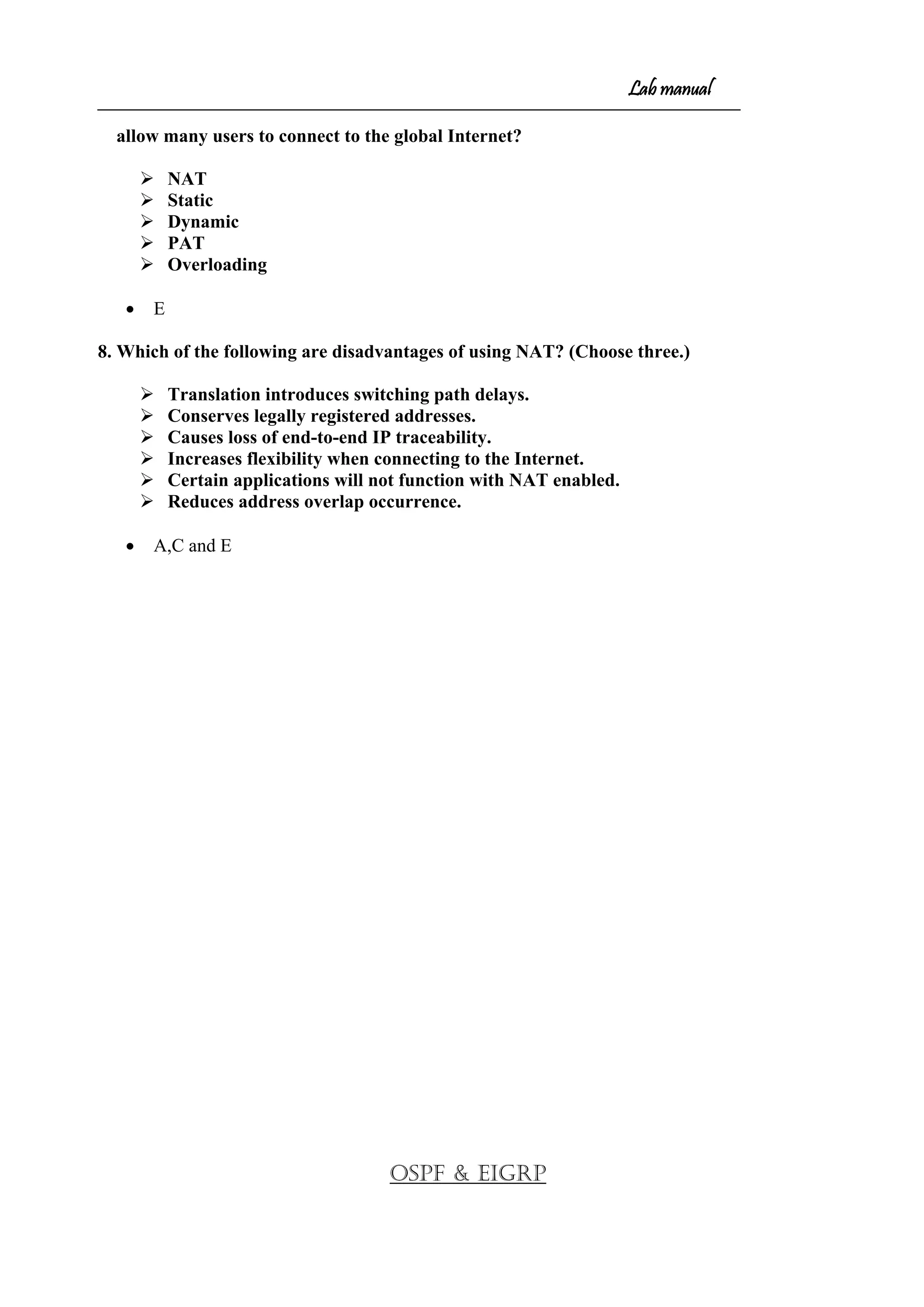 Lab manual
allow many users to connect to the global Internet?
 NAT
 Static
 Dynamic
 PAT
 Overloading
• E
8. Which of the following are disadvantages of using NAT? (Choose three.)
 Translation introduces switching path delays.
 Conserves legally registered addresses.
 Causes loss of end-to-end IP traceability.
 Increases flexibility when connecting to the Internet.
 Certain applications will not function with NAT enabled.
 Reduces address overlap occurrence.
• A,C and E
OSPF & EIGRP
 