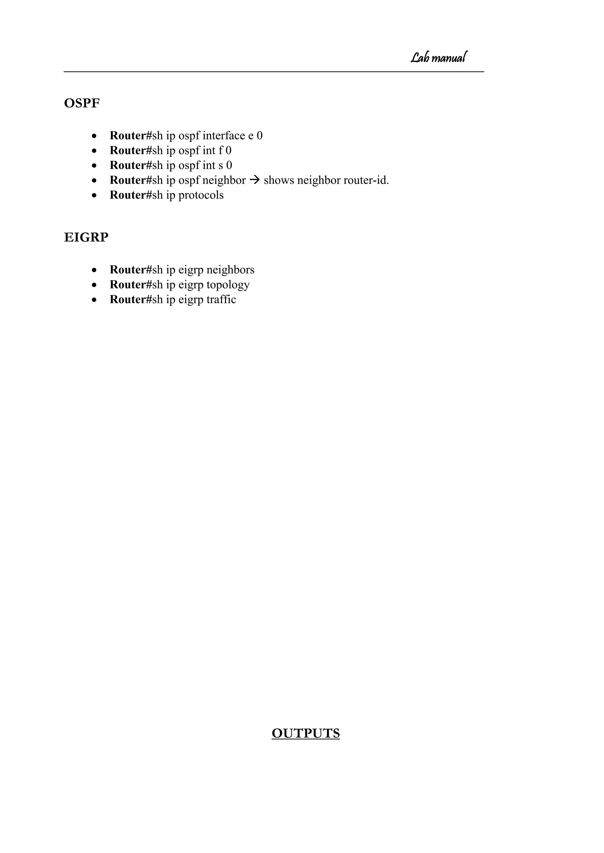 Lab manual
OSPF
• Router#sh ip ospf interface e 0
• Router#sh ip ospf int f 0
• Router#sh ip ospf int s 0
• Router#sh ip ospf neighbor  shows neighbor router-id.
• Router#sh ip protocols
EIGRP
• Router#sh ip eigrp neighbors
• Router#sh ip eigrp topology
• Router#sh ip eigrp traffic
OUTPUTS
 