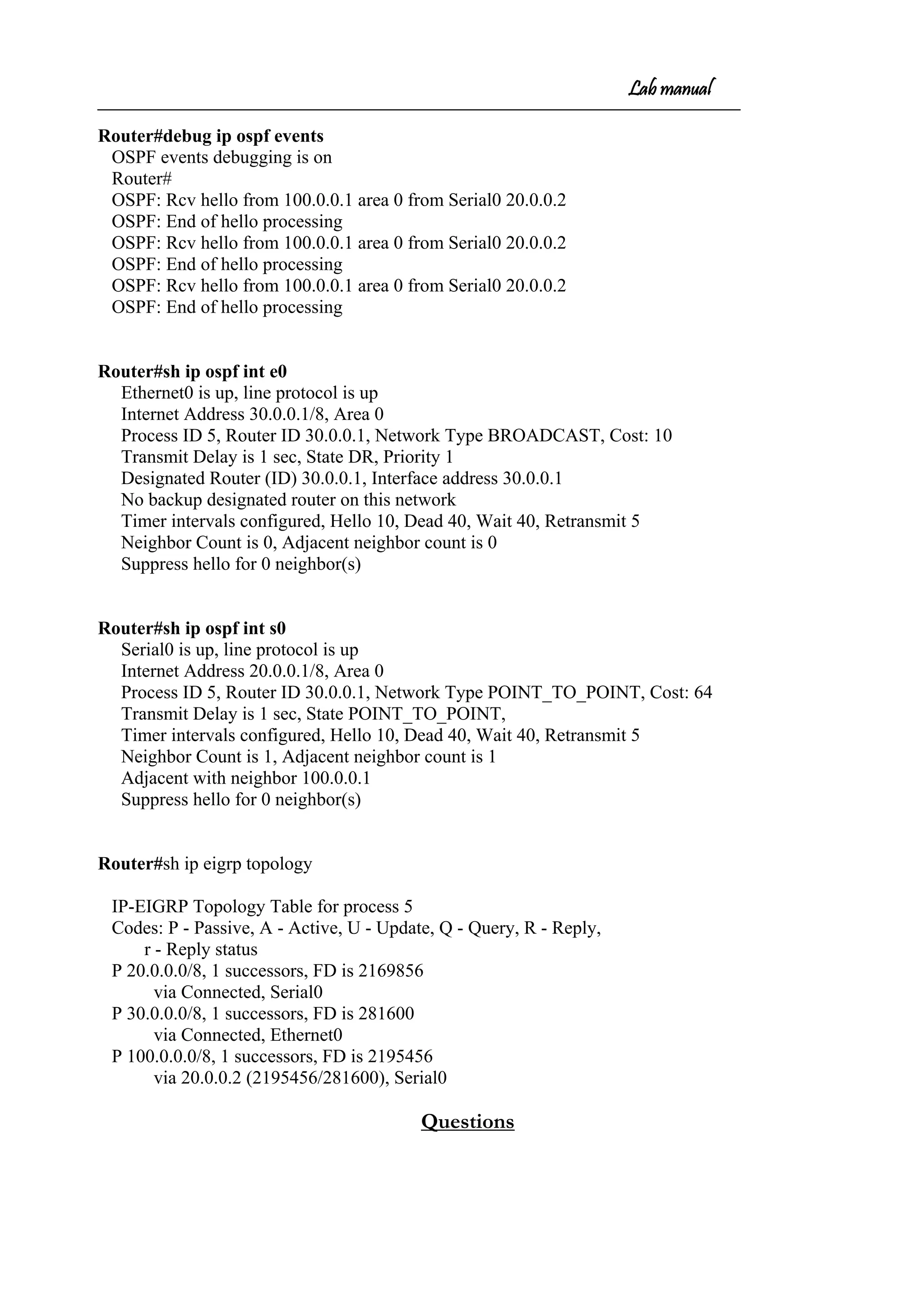 Lab manual
Router#debug ip ospf events
OSPF events debugging is on
Router#
OSPF: Rcv hello from 100.0.0.1 area 0 from Serial0 20.0.0.2
OSPF: End of hello processing
OSPF: Rcv hello from 100.0.0.1 area 0 from Serial0 20.0.0.2
OSPF: End of hello processing
OSPF: Rcv hello from 100.0.0.1 area 0 from Serial0 20.0.0.2
OSPF: End of hello processing
Router#sh ip ospf int e0
Ethernet0 is up, line protocol is up
Internet Address 30.0.0.1/8, Area 0
Process ID 5, Router ID 30.0.0.1, Network Type BROADCAST, Cost: 10
Transmit Delay is 1 sec, State DR, Priority 1
Designated Router (ID) 30.0.0.1, Interface address 30.0.0.1
No backup designated router on this network
Timer intervals configured, Hello 10, Dead 40, Wait 40, Retransmit 5
Neighbor Count is 0, Adjacent neighbor count is 0
Suppress hello for 0 neighbor(s)
Router#sh ip ospf int s0
Serial0 is up, line protocol is up
Internet Address 20.0.0.1/8, Area 0
Process ID 5, Router ID 30.0.0.1, Network Type POINT_TO_POINT, Cost: 64
Transmit Delay is 1 sec, State POINT_TO_POINT,
Timer intervals configured, Hello 10, Dead 40, Wait 40, Retransmit 5
Neighbor Count is 1, Adjacent neighbor count is 1
Adjacent with neighbor 100.0.0.1
Suppress hello for 0 neighbor(s)
Router#sh ip eigrp topology
IP-EIGRP Topology Table for process 5
Codes: P - Passive, A - Active, U - Update, Q - Query, R - Reply,
r - Reply status
P 20.0.0.0/8, 1 successors, FD is 2169856
via Connected, Serial0
P 30.0.0.0/8, 1 successors, FD is 281600
via Connected, Ethernet0
P 100.0.0.0/8, 1 successors, FD is 2195456
via 20.0.0.2 (2195456/281600), Serial0
Questions
 