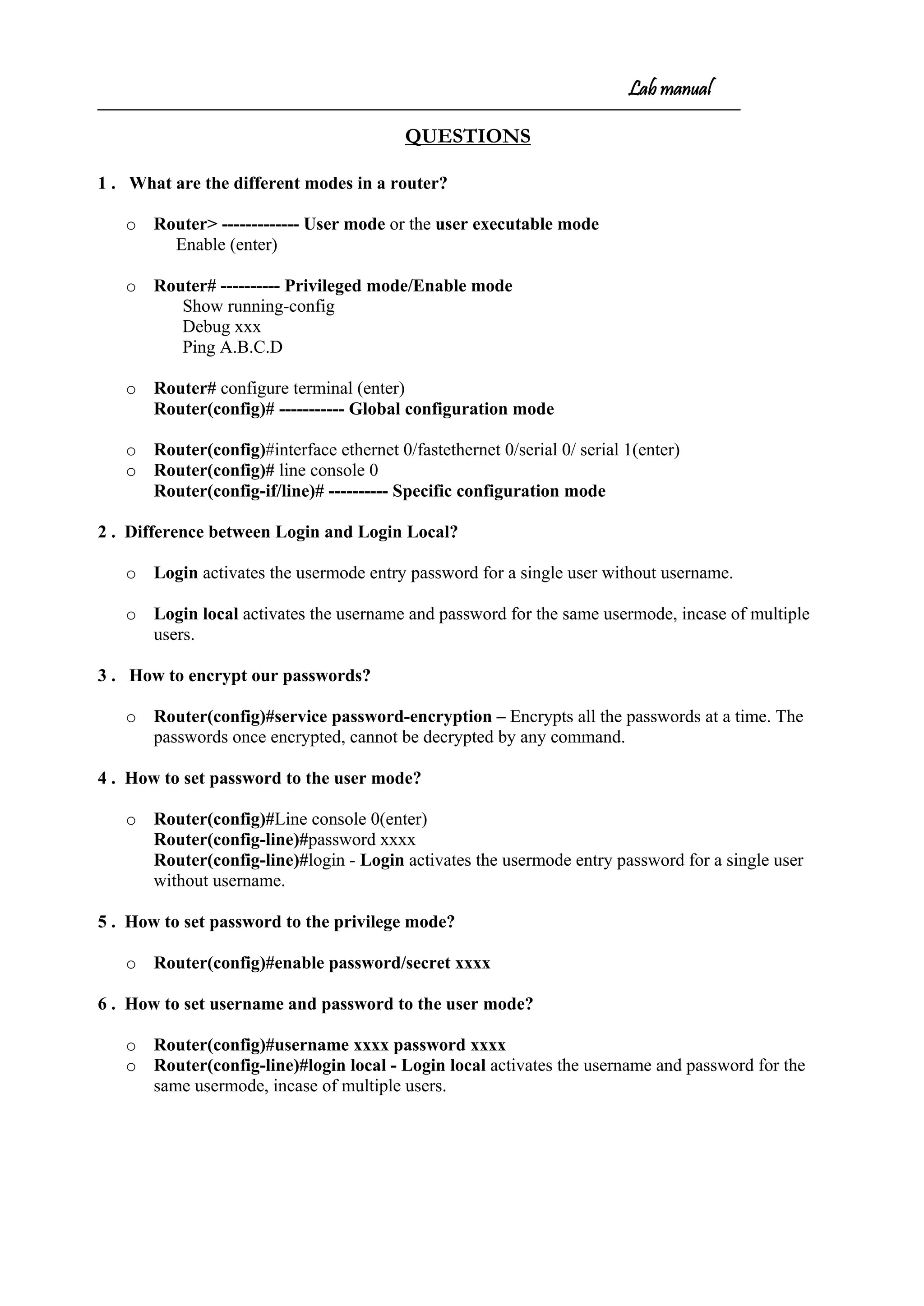 Lab manual
QUESTIONS
1 . What are the different modes in a router?
o Router> ------------- User mode or the user executable mode
Enable (enter)
o Router# ---------- Privileged mode/Enable mode
Show running-config
Debug xxx
Ping A.B.C.D
o Router# configure terminal (enter)
Router(config)# ----------- Global configuration mode
o Router(config)#interface ethernet 0/fastethernet 0/serial 0/ serial 1(enter)
o Router(config)# line console 0
Router(config-if/line)# ---------- Specific configuration mode
2 . Difference between Login and Login Local?
o Login activates the usermode entry password for a single user without username.
o Login local activates the username and password for the same usermode, incase of multiple
users.
3 . How to encrypt our passwords?
o Router(config)#service password-encryption – Encrypts all the passwords at a time. The
passwords once encrypted, cannot be decrypted by any command.
4 . How to set password to the user mode?
o Router(config)#Line console 0(enter)
Router(config-line)#password xxxx
Router(config-line)#login - Login activates the usermode entry password for a single user
without username.
5 . How to set password to the privilege mode?
o Router(config)#enable password/secret xxxx
6 . How to set username and password to the user mode?
o Router(config)#username xxxx password xxxx
o Router(config-line)#login local - Login local activates the username and password for the
same usermode, incase of multiple users.
 
