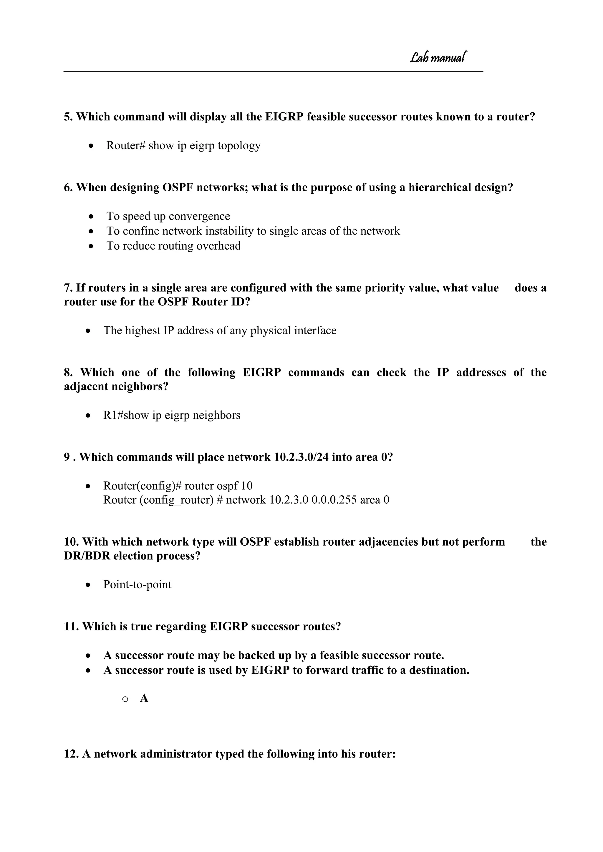 Lab manual
5. Which command will display all the EIGRP feasible successor routes known to a router?
• Router# show ip eigrp topology
6. When designing OSPF networks; what is the purpose of using a hierarchical design?
• To speed up convergence
• To confine network instability to single areas of the network
• To reduce routing overhead
7. If routers in a single area are configured with the same priority value, what value does a
router use for the OSPF Router ID?
• The highest IP address of any physical interface
8. Which one of the following EIGRP commands can check the IP addresses of the
adjacent neighbors?
• R1#show ip eigrp neighbors
9 . Which commands will place network 10.2.3.0/24 into area 0?
• Router(config)# router ospf 10
Router (config_router) # network 10.2.3.0 0.0.0.255 area 0
10. With which network type will OSPF establish router adjacencies but not perform the
DR/BDR election process?
• Point-to-point
11. Which is true regarding EIGRP successor routes?
• A successor route may be backed up by a feasible successor route.
• A successor route is used by EIGRP to forward traffic to a destination.
o A
12. A network administrator typed the following into his router:
 