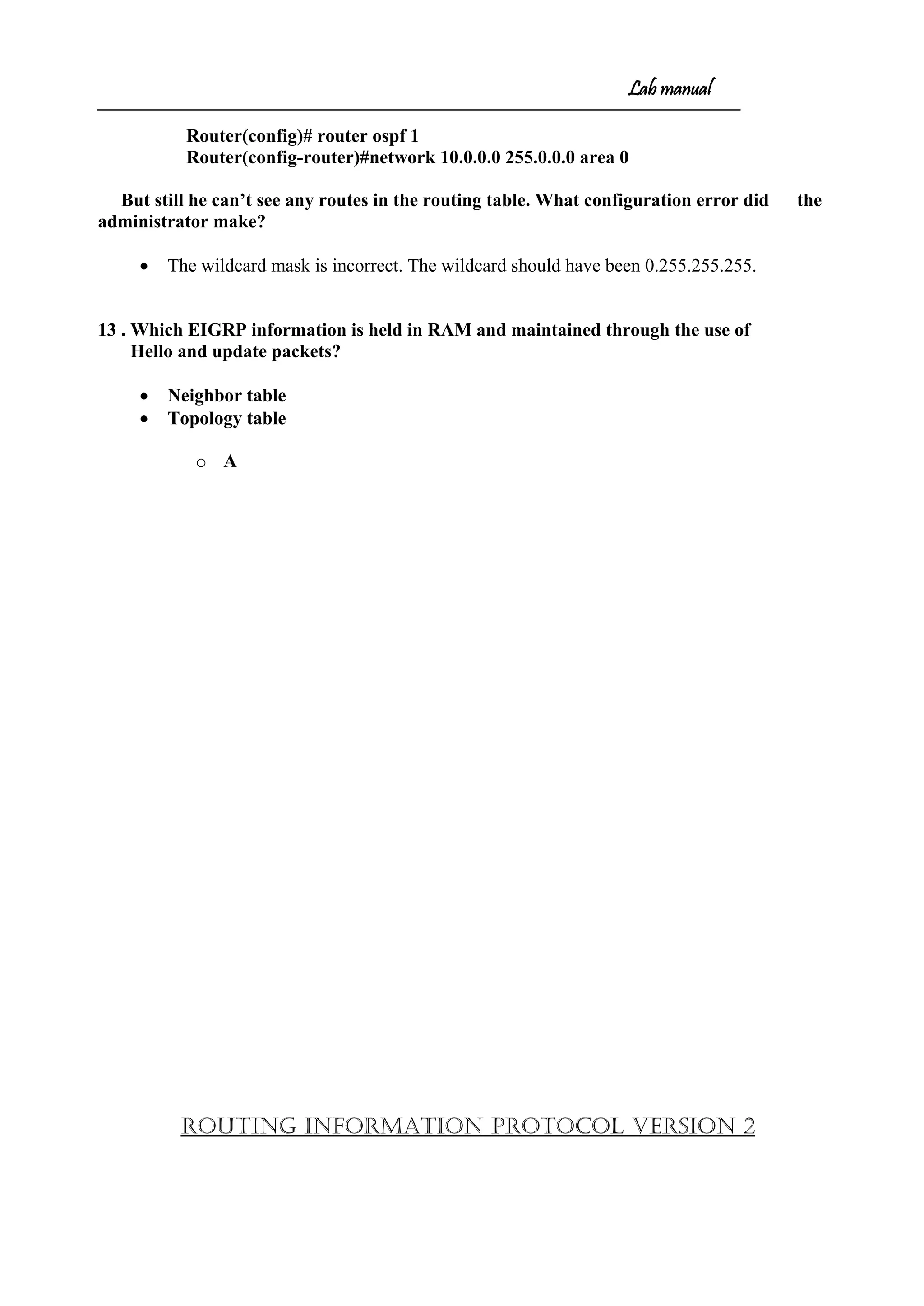 Lab manual
Router(config)# router ospf 1
Router(config-router)#network 10.0.0.0 255.0.0.0 area 0
But still he can’t see any routes in the routing table. What configuration error did the
administrator make?
• The wildcard mask is incorrect. The wildcard should have been 0.255.255.255.
13 . Which EIGRP information is held in RAM and maintained through the use of
Hello and update packets?
• Neighbor table
• Topology table
o A
ROUTING INFORMATION PROTOCOL VERSION 2
 
