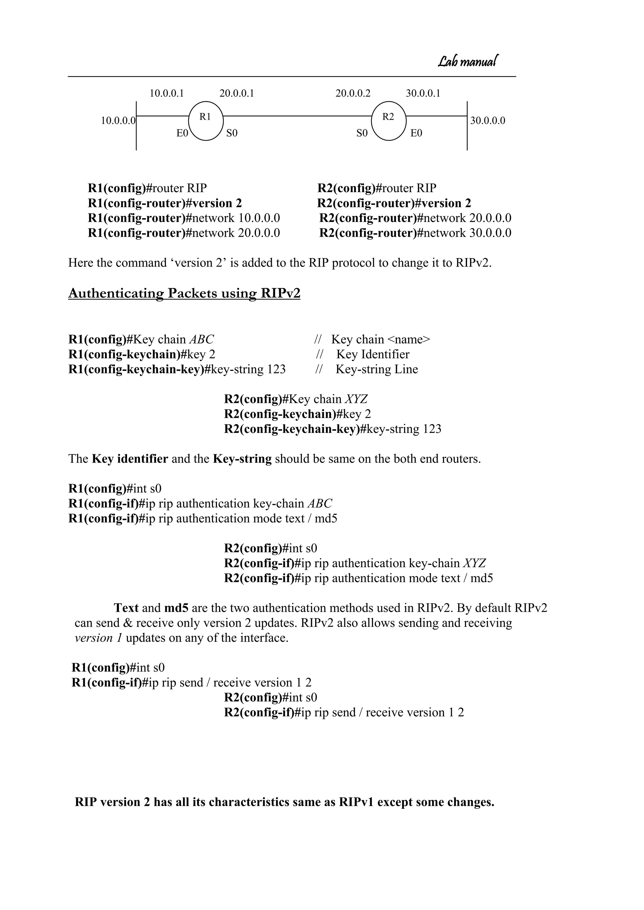 Lab manual
10.0.0.1 20.0.0.1 20.0.0.2 30.0.0.1
10.0.0.0 30.0.0.0
E0 S0 S0 E0
R1(config)#router RIP R2(config)#router RIP
R1(config-router)#version 2 R2(config-router)#version 2
R1(config-router)#network 10.0.0.0 R2(config-router)#network 20.0.0.0
R1(config-router)#network 20.0.0.0 R2(config-router)#network 30.0.0.0
Here the command ‘version 2’ is added to the RIP protocol to change it to RIPv2.
Authenticating Packets using RIPv2
R1(config)#Key chain ABC // Key chain <name>
R1(config-keychain)#key 2 // Key Identifier
R1(config-keychain-key)#key-string 123 // Key-string Line
R2(config)#Key chain XYZ
R2(config-keychain)#key 2
R2(config-keychain-key)#key-string 123
The Key identifier and the Key-string should be same on the both end routers.
R1(config)#int s0
R1(config-if)#ip rip authentication key-chain ABC
R1(config-if)#ip rip authentication mode text / md5
R2(config)#int s0
R2(config-if)#ip rip authentication key-chain XYZ
R2(config-if)#ip rip authentication mode text / md5
Text and md5 are the two authentication methods used in RIPv2. By default RIPv2
can send & receive only version 2 updates. RIPv2 also allows sending and receiving
version 1 updates on any of the interface.
R1(config)#int s0
R1(config-if)#ip rip send / receive version 1 2
R2(config)#int s0
R2(config-if)#ip rip send / receive version 1 2
RIP version 2 has all its characteristics same as RIPv1 except some changes.
R1 R2
 