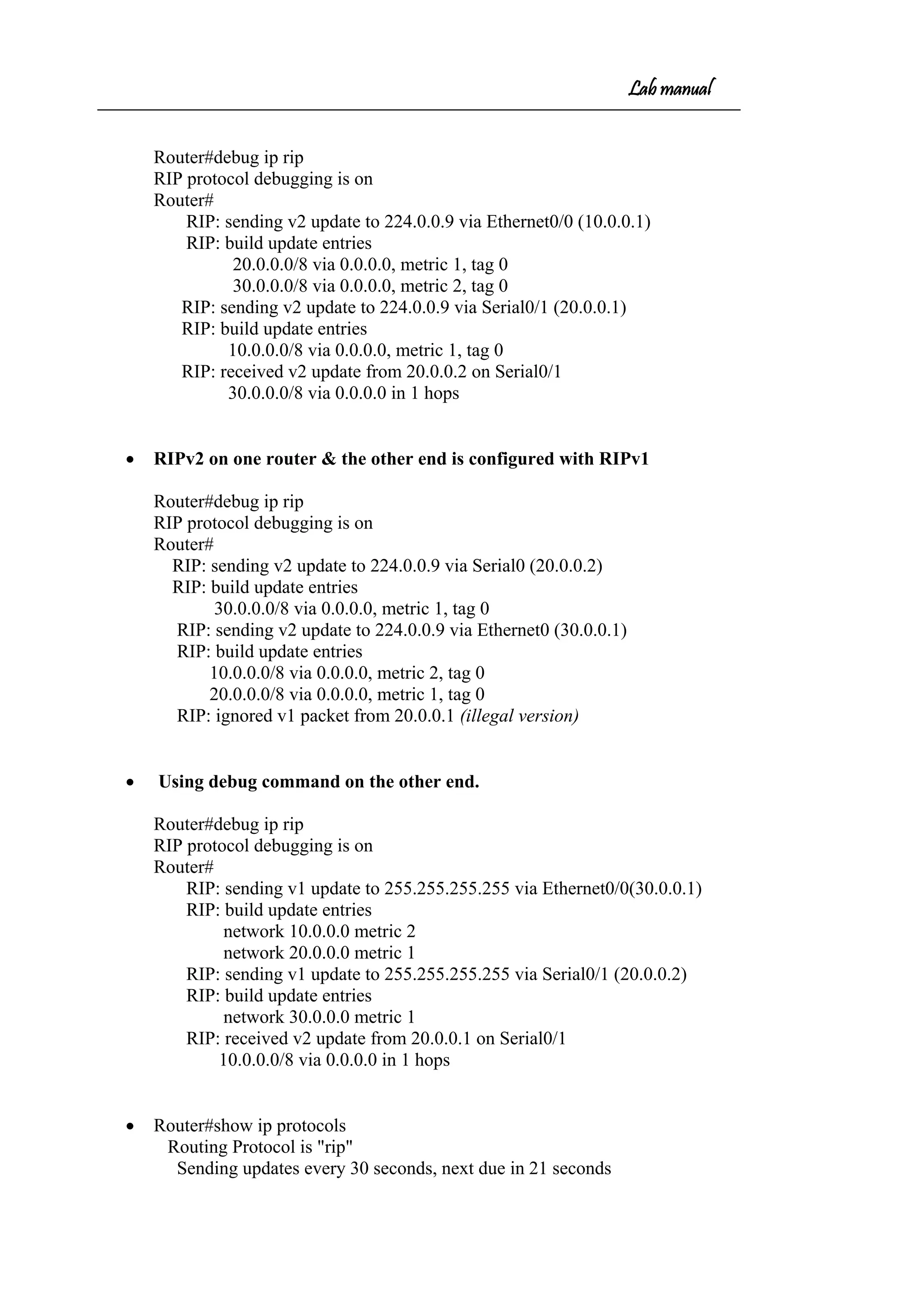 Lab manual
Router#debug ip rip
RIP protocol debugging is on
Router#
RIP: sending v2 update to 224.0.0.9 via Ethernet0/0 (10.0.0.1)
RIP: build update entries
20.0.0.0/8 via 0.0.0.0, metric 1, tag 0
30.0.0.0/8 via 0.0.0.0, metric 2, tag 0
RIP: sending v2 update to 224.0.0.9 via Serial0/1 (20.0.0.1)
RIP: build update entries
10.0.0.0/8 via 0.0.0.0, metric 1, tag 0
RIP: received v2 update from 20.0.0.2 on Serial0/1
30.0.0.0/8 via 0.0.0.0 in 1 hops
• RIPv2 on one router & the other end is configured with RIPv1
Router#debug ip rip
RIP protocol debugging is on
Router#
RIP: sending v2 update to 224.0.0.9 via Serial0 (20.0.0.2)
RIP: build update entries
30.0.0.0/8 via 0.0.0.0, metric 1, tag 0
RIP: sending v2 update to 224.0.0.9 via Ethernet0 (30.0.0.1)
RIP: build update entries
10.0.0.0/8 via 0.0.0.0, metric 2, tag 0
20.0.0.0/8 via 0.0.0.0, metric 1, tag 0
RIP: ignored v1 packet from 20.0.0.1 (illegal version)
• Using debug command on the other end.
Router#debug ip rip
RIP protocol debugging is on
Router#
RIP: sending v1 update to 255.255.255.255 via Ethernet0/0(30.0.0.1)
RIP: build update entries
network 10.0.0.0 metric 2
network 20.0.0.0 metric 1
RIP: sending v1 update to 255.255.255.255 via Serial0/1 (20.0.0.2)
RIP: build update entries
network 30.0.0.0 metric 1
RIP: received v2 update from 20.0.0.1 on Serial0/1
10.0.0.0/8 via 0.0.0.0 in 1 hops
• Router#show ip protocols
Routing Protocol is "rip"
Sending updates every 30 seconds, next due in 21 seconds
 