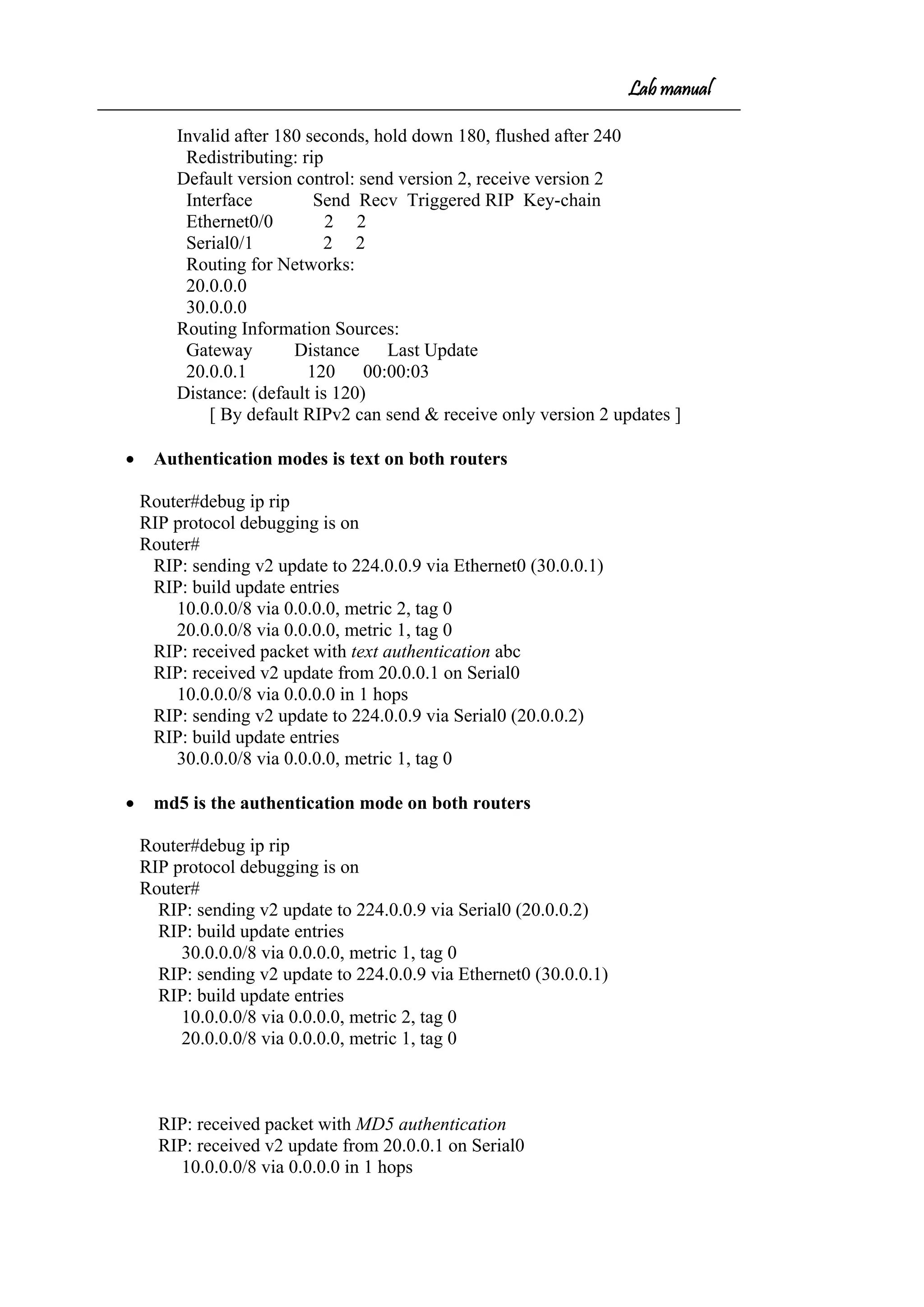 Lab manual
Invalid after 180 seconds, hold down 180, flushed after 240
Redistributing: rip
Default version control: send version 2, receive version 2
Interface Send Recv Triggered RIP Key-chain
Ethernet0/0 2 2
Serial0/1 2 2
Routing for Networks:
20.0.0.0
30.0.0.0
Routing Information Sources:
Gateway Distance Last Update
20.0.0.1 120 00:00:03
Distance: (default is 120)
[ By default RIPv2 can send & receive only version 2 updates ]
• Authentication modes is text on both routers
Router#debug ip rip
RIP protocol debugging is on
Router#
RIP: sending v2 update to 224.0.0.9 via Ethernet0 (30.0.0.1)
RIP: build update entries
10.0.0.0/8 via 0.0.0.0, metric 2, tag 0
20.0.0.0/8 via 0.0.0.0, metric 1, tag 0
RIP: received packet with text authentication abc
RIP: received v2 update from 20.0.0.1 on Serial0
10.0.0.0/8 via 0.0.0.0 in 1 hops
RIP: sending v2 update to 224.0.0.9 via Serial0 (20.0.0.2)
RIP: build update entries
30.0.0.0/8 via 0.0.0.0, metric 1, tag 0
• md5 is the authentication mode on both routers
Router#debug ip rip
RIP protocol debugging is on
Router#
RIP: sending v2 update to 224.0.0.9 via Serial0 (20.0.0.2)
RIP: build update entries
30.0.0.0/8 via 0.0.0.0, metric 1, tag 0
RIP: sending v2 update to 224.0.0.9 via Ethernet0 (30.0.0.1)
RIP: build update entries
10.0.0.0/8 via 0.0.0.0, metric 2, tag 0
20.0.0.0/8 via 0.0.0.0, metric 1, tag 0
RIP: received packet with MD5 authentication
RIP: received v2 update from 20.0.0.1 on Serial0
10.0.0.0/8 via 0.0.0.0 in 1 hops
 