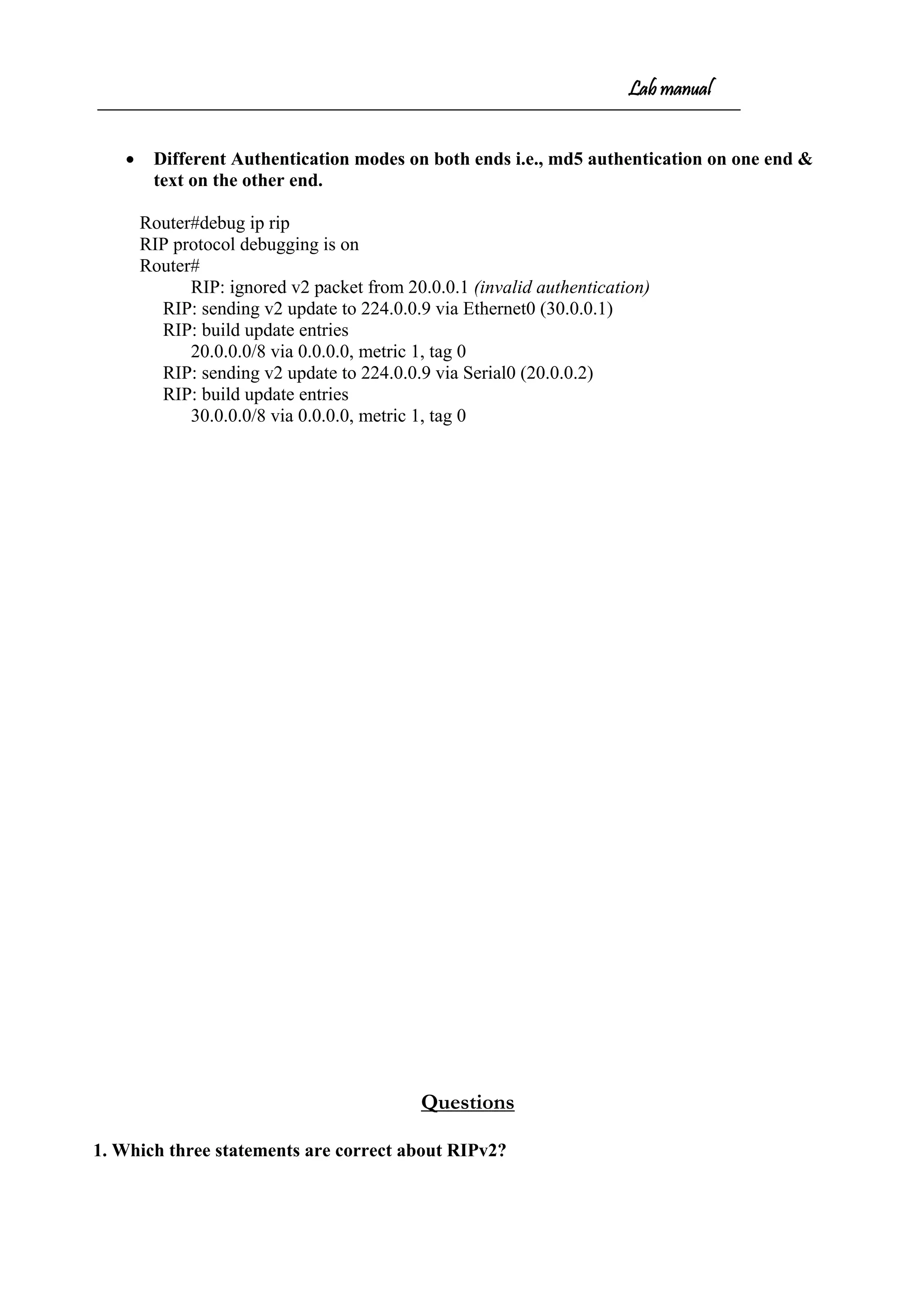 Lab manual
• Different Authentication modes on both ends i.e., md5 authentication on one end &
text on the other end.
Router#debug ip rip
RIP protocol debugging is on
Router#
RIP: ignored v2 packet from 20.0.0.1 (invalid authentication)
RIP: sending v2 update to 224.0.0.9 via Ethernet0 (30.0.0.1)
RIP: build update entries
20.0.0.0/8 via 0.0.0.0, metric 1, tag 0
RIP: sending v2 update to 224.0.0.9 via Serial0 (20.0.0.2)
RIP: build update entries
30.0.0.0/8 via 0.0.0.0, metric 1, tag 0
Questions
1. Which three statements are correct about RIPv2?
 