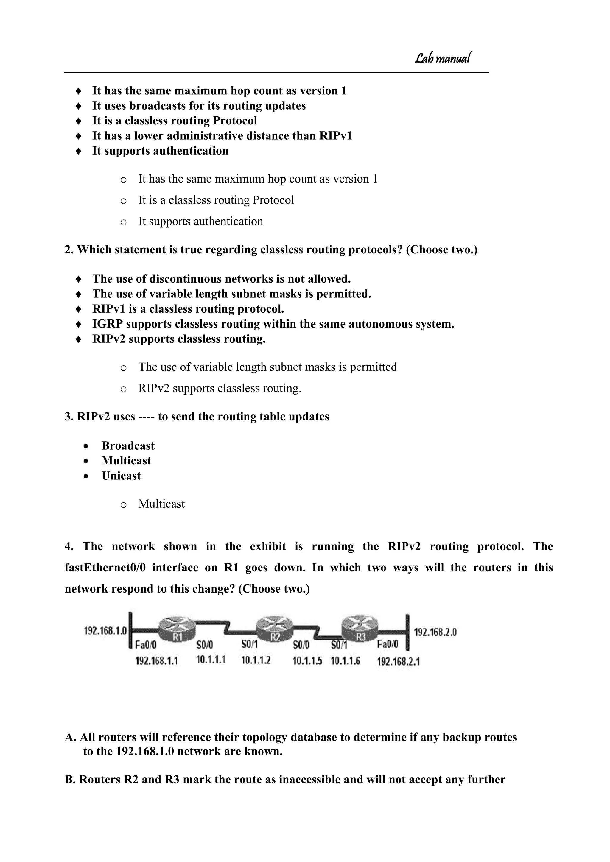 Lab manual
♦ It has the same maximum hop count as version 1
♦ It uses broadcasts for its routing updates
♦ It is a classless routing Protocol
♦ It has a lower administrative distance than RIPv1
♦ It supports authentication
o It has the same maximum hop count as version 1
o It is a classless routing Protocol
o It supports authentication
2. Which statement is true regarding classless routing protocols? (Choose two.)
♦ The use of discontinuous networks is not allowed.
♦ The use of variable length subnet masks is permitted.
♦ RIPv1 is a classless routing protocol.
♦ IGRP supports classless routing within the same autonomous system.
♦ RIPv2 supports classless routing.
o The use of variable length subnet masks is permitted
o RIPv2 supports classless routing.
3. RIPv2 uses ---- to send the routing table updates
• Broadcast
• Multicast
• Unicast
o Multicast
4. The network shown in the exhibit is running the RIPv2 routing protocol. The
fastEthernet0/0 interface on R1 goes down. In which two ways will the routers in this
network respond to this change? (Choose two.)
A. All routers will reference their topology database to determine if any backup routes
to the 192.168.1.0 network are known.
B. Routers R2 and R3 mark the route as inaccessible and will not accept any further
 