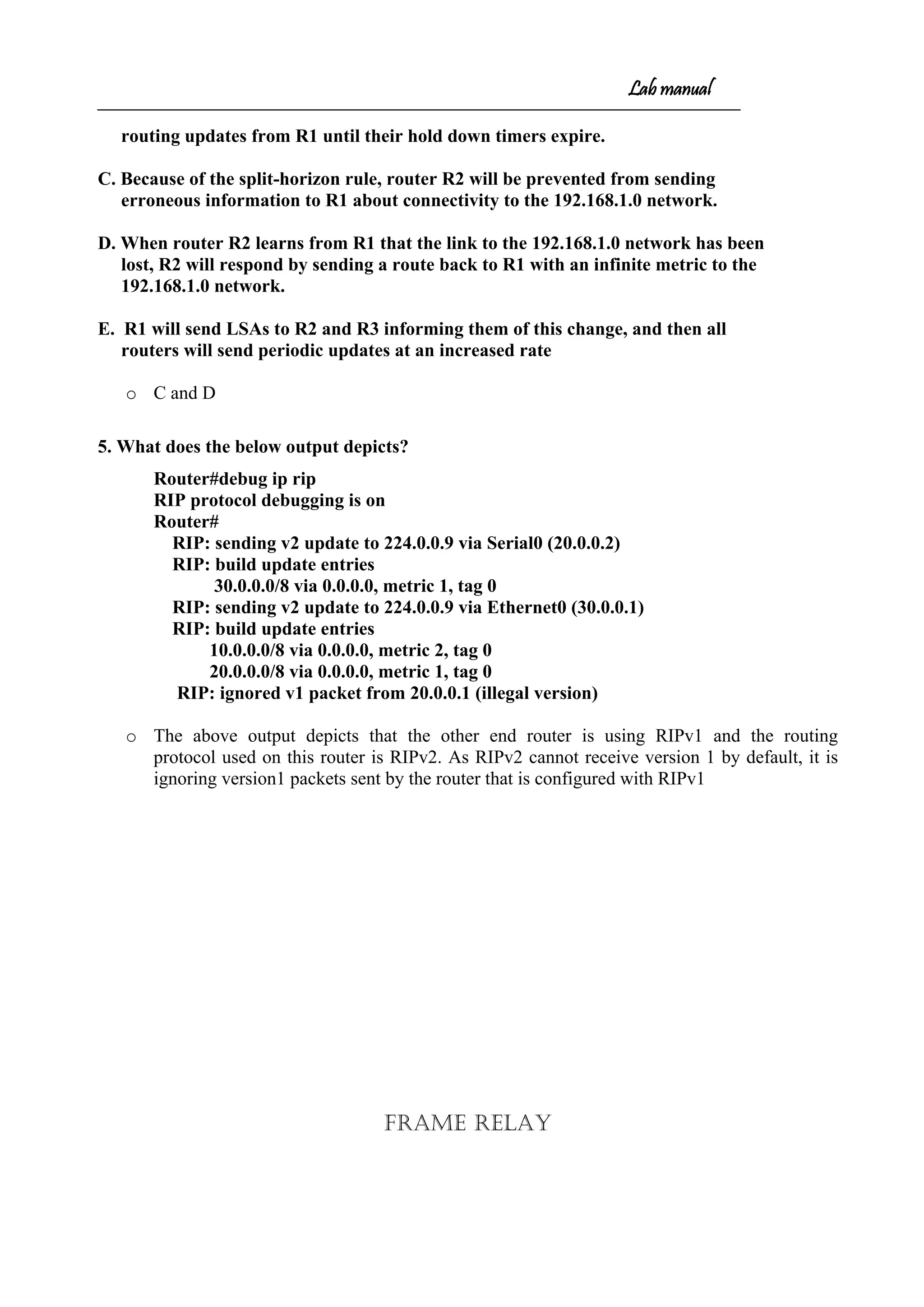 Lab manual
routing updates from R1 until their hold down timers expire.
C. Because of the split-horizon rule, router R2 will be prevented from sending
erroneous information to R1 about connectivity to the 192.168.1.0 network.
D. When router R2 learns from R1 that the link to the 192.168.1.0 network has been
lost, R2 will respond by sending a route back to R1 with an infinite metric to the
192.168.1.0 network.
E. R1 will send LSAs to R2 and R3 informing them of this change, and then all
routers will send periodic updates at an increased rate
o C and D
5. What does the below output depicts?
Router#debug ip rip
RIP protocol debugging is on
Router#
RIP: sending v2 update to 224.0.0.9 via Serial0 (20.0.0.2)
RIP: build update entries
30.0.0.0/8 via 0.0.0.0, metric 1, tag 0
RIP: sending v2 update to 224.0.0.9 via Ethernet0 (30.0.0.1)
RIP: build update entries
10.0.0.0/8 via 0.0.0.0, metric 2, tag 0
20.0.0.0/8 via 0.0.0.0, metric 1, tag 0
RIP: ignored v1 packet from 20.0.0.1 (illegal version)
o The above output depicts that the other end router is using RIPv1 and the routing
protocol used on this router is RIPv2. As RIPv2 cannot receive version 1 by default, it is
ignoring version1 packets sent by the router that is configured with RIPv1
Frame Relay
 