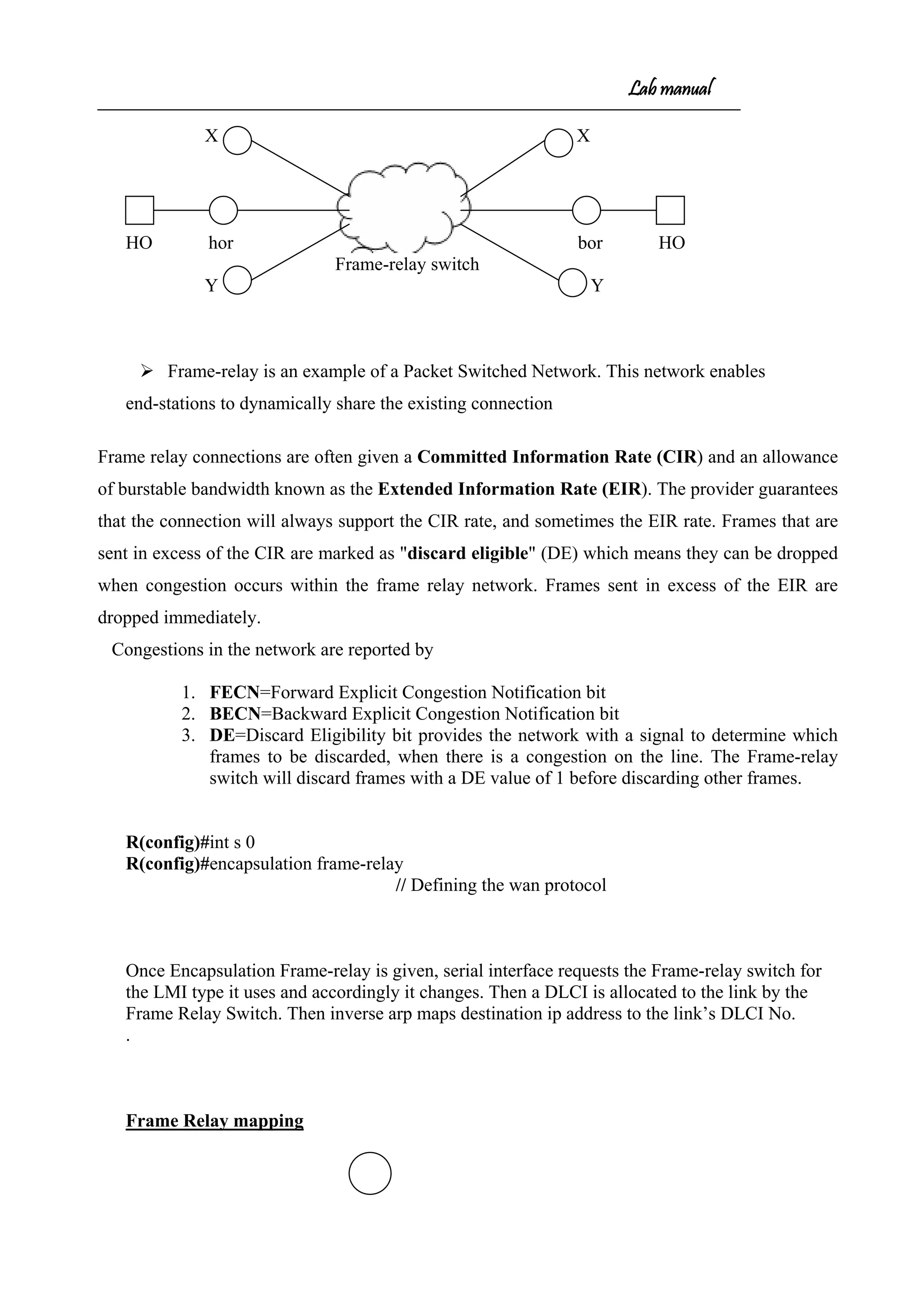 Lab manual
X X
HO hor bor HO
Frame-relay switch
Y Y
 Frame-relay is an example of a Packet Switched Network. This network enables
end-stations to dynamically share the existing connection
Frame relay connections are often given a Committed Information Rate (CIR) and an allowance
of burstable bandwidth known as the Extended Information Rate (EIR). The provider guarantees
that the connection will always support the CIR rate, and sometimes the EIR rate. Frames that are
sent in excess of the CIR are marked as "discard eligible" (DE) which means they can be dropped
when congestion occurs within the frame relay network. Frames sent in excess of the EIR are
dropped immediately.
Congestions in the network are reported by
1. FECN=Forward Explicit Congestion Notification bit
2. BECN=Backward Explicit Congestion Notification bit
3. DE=Discard Eligibility bit provides the network with a signal to determine which
frames to be discarded, when there is a congestion on the line. The Frame-relay
switch will discard frames with a DE value of 1 before discarding other frames.
R(config)#int s 0
R(config)#encapsulation frame-relay
// Defining the wan protocol
Once Encapsulation Frame-relay is given, serial interface requests the Frame-relay switch for
the LMI type it uses and accordingly it changes. Then a DLCI is allocated to the link by the
Frame Relay Switch. Then inverse arp maps destination ip address to the link’s DLCI No.
.
Frame Relay mapping
 
