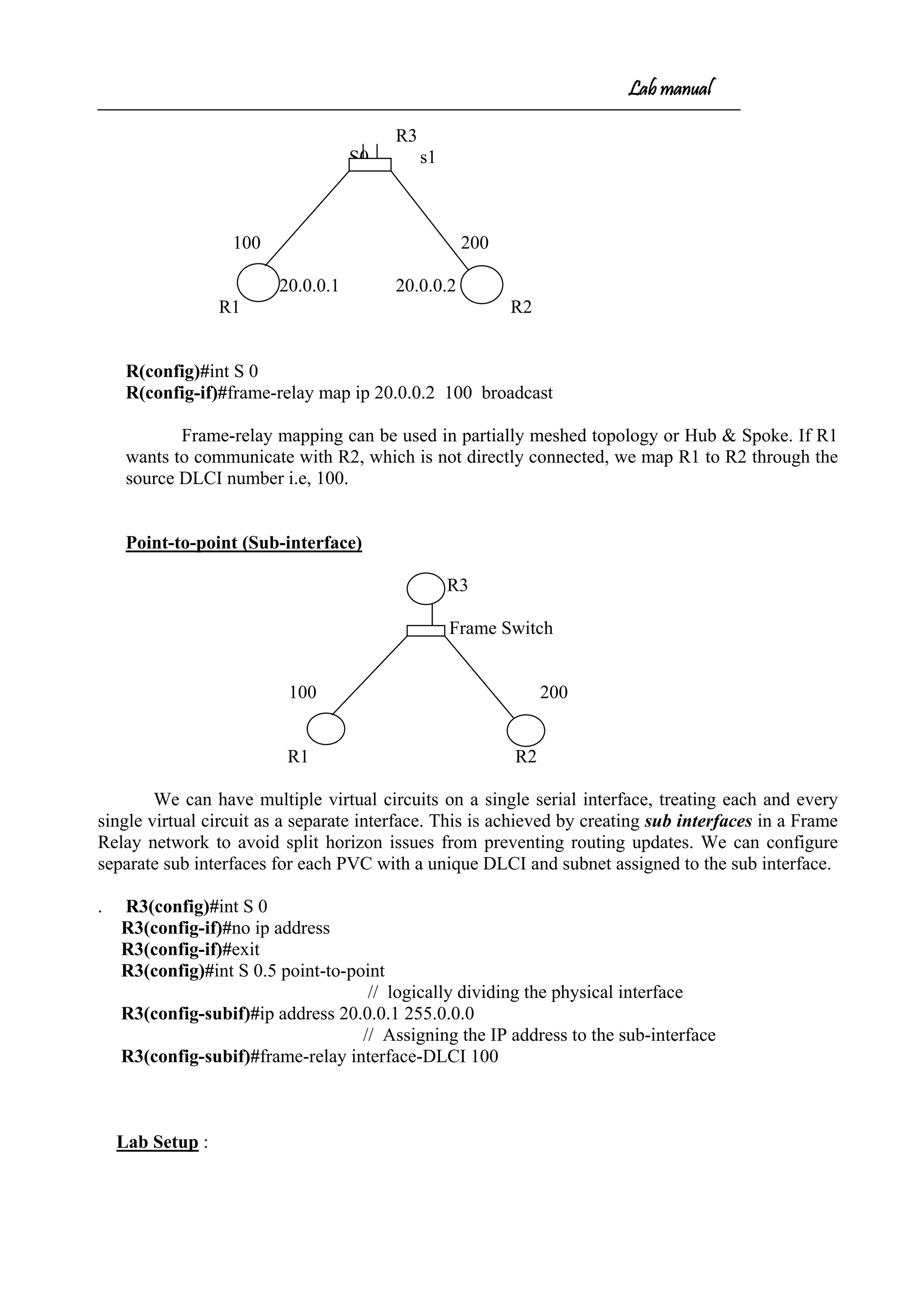 Lab manual
R3
S0 s1
100 200
20.0.0.1 20.0.0.2
R1 R2
R(config)#int S 0
R(config-if)#frame-relay map ip 20.0.0.2 100 broadcast
Frame-relay mapping can be used in partially meshed topology or Hub & Spoke. If R1
wants to communicate with R2, which is not directly connected, we map R1 to R2 through the
source DLCI number i.e, 100.
Point-to-point (Sub-interface)
R3
Frame Switch
100 200
R1 R2
We can have multiple virtual circuits on a single serial interface, treating each and every
single virtual circuit as a separate interface. This is achieved by creating sub interfaces in a Frame
Relay network to avoid split horizon issues from preventing routing updates. We can configure
separate sub interfaces for each PVC with a unique DLCI and subnet assigned to the sub interface.
. R3(config)#int S 0
R3(config-if)#no ip address
R3(config-if)#exit
R3(config)#int S 0.5 point-to-point
// logically dividing the physical interface
R3(config-subif)#ip address 20.0.0.1 255.0.0.0
// Assigning the IP address to the sub-interface
R3(config-subif)#frame-relay interface-DLCI 100
Lab Setup :
 