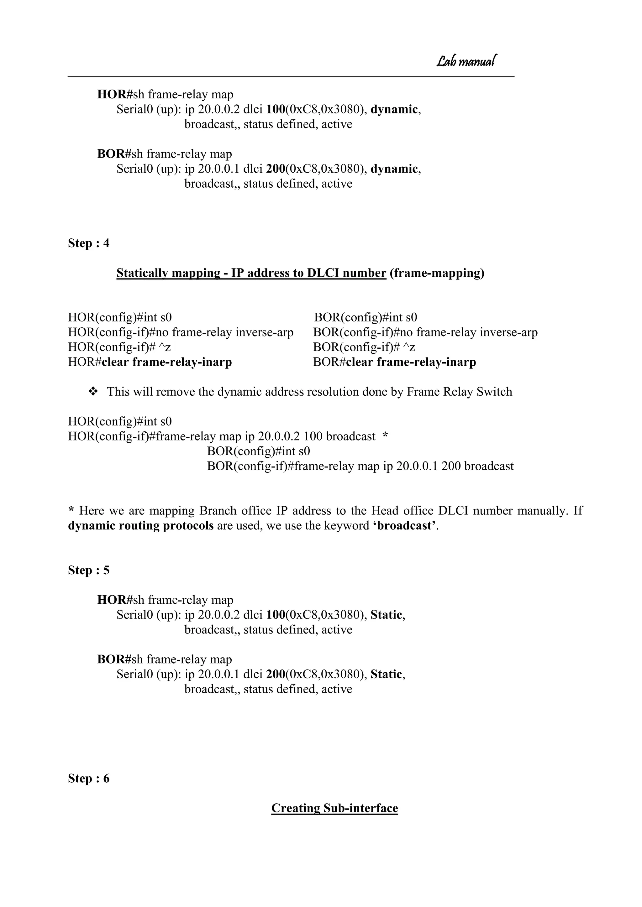 Lab manual
HOR#sh frame-relay map
Serial0 (up): ip 20.0.0.2 dlci 100(0xC8,0x3080), dynamic,
broadcast,, status defined, active
BOR#sh frame-relay map
Serial0 (up): ip 20.0.0.1 dlci 200(0xC8,0x3080), dynamic,
broadcast,, status defined, active
Step : 4
Statically mapping - IP address to DLCI number (frame-mapping)
HOR(config)#int s0 BOR(config)#int s0
HOR(config-if)#no frame-relay inverse-arp BOR(config-if)#no frame-relay inverse-arp
HOR(config-if)# ^z BOR(config-if)# ^z
HOR#clear frame-relay-inarp BOR#clear frame-relay-inarp
 This will remove the dynamic address resolution done by Frame Relay Switch
HOR(config)#int s0
HOR(config-if)#frame-relay map ip 20.0.0.2 100 broadcast *
BOR(config)#int s0
BOR(config-if)#frame-relay map ip 20.0.0.1 200 broadcast
* Here we are mapping Branch office IP address to the Head office DLCI number manually. If
dynamic routing protocols are used, we use the keyword ‘broadcast’.
Step : 5
HOR#sh frame-relay map
Serial0 (up): ip 20.0.0.2 dlci 100(0xC8,0x3080), Static,
broadcast,, status defined, active
BOR#sh frame-relay map
Serial0 (up): ip 20.0.0.1 dlci 200(0xC8,0x3080), Static,
broadcast,, status defined, active
Step : 6
Creating Sub-interface
 